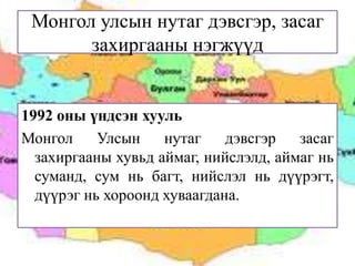 Монгол улсын нутаг дэвсгэр, засаг
захиргааны нэгжүүд

1992 оны үндсэн хууль
Монгол
Улсын
нутаг
дэвсгэр
засаг
захиргааны хувьд аймаг, нийслэлд, аймаг нь
суманд, сум нь багт, нийслэл нь дүүрэгт,
дүүрэг нь хороонд хуваагдана.

 