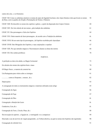 cantos dos céus , e os Elementos
CHAP. XII. Como os cabalistas atraírem os nomes de anjos da Sagrada Escritura e dos Anjos Setenta e dois que levam os nomes
de Deus, com os quadros de Ziruph e Permutações de Nomes e Números
58
CHAP. XIII. De descobrir os nomes dos espíritos e gênios , a partir da disposição dos Corpos Celestes 60
CHAP. XIV. Da Arte cálculo de tais nomes , pela tradição dos cabalistas 61
CHAP. XV. Dos personagens e Selos dos Espíritos 64
CHAP. XVI. Outra maneira de fazer personagens , de acordo com a Tradição da cabalistas ib.
CHAP. XVII. Há um outro tipo de personagens , de Espíritos recebidas pelo Apocalipse 66
CHAP. XVIII. Das Obrigações dos Espíritos, e suas conjurações e expulsar 67
CHAP. XIX. Por que métodos mágicos e Necromancers chamar as almas dos mortos 68
CHAP. XX. Dos sonhos proféticos 70
PARTE II .
A perfeição ea chave da cabala, ou Magia Cerimonial 73
Os cálculos dos nomes dos espíritos bons e maus 74
Of Magic Ouros , a maneira de construí-las 80
Um Pentagrama para vitória sobre os inimigos 81
............... contra as Serpentes , venenos , & c. 82
Deprecações 83
A consagração de todos os instrumentos mágicos e materiais utilizados neste artigo 85
Consagração da Água 86
Consagração de Fogo 87
Consagração do Óleo ib.
Consagração e Benção das Luzes ib.
Candeeiros, Cera, & c ib.
Consagração da Terra , Círculo, Place, & c. 88
Da invocação de espíritos , a ligação do , e restringindo -os a comparecer 89
Descrição e uso de um livro de virgem pergaminho , ou Vellum abortiva, na qual os nomes dos Espíritos são registrados 90
Consagração do referido livro 91
 