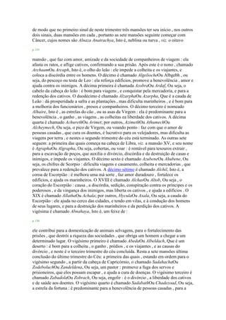 de modo que no primeiro sinal de neste trimestre três mansões ter seu início , nos outros
dois sinais, duas mansões em cada , portanto as sete mansões seguinte começar com
Câncer, cujos nomes são Alnaza Anatrachya, Isto é, neblina ou turva , viz. o oitavo
p. 155
mansão , que faz com amor, amizade e da sociedade de companheiros de viagem : ela
afasta os ratos, e aflige cativos, confirmando a sua prisão. Após este é o nono , chamado
ArchaamOu Arcaph, Isto é, o olho do leão : ele impede a colheita e os viajantes, e
coloca a discórdia entre os homens. O décimo é chamado AlgeliocheOu Albgebh , ou
seja, do pescoço ou testa de Leo : ela reforça edifícios, promove a benevolência , amor e
ajuda contra os inimigos. A décima primeira é chamada AzobraOu Ardaf, Ou seja, o
cabelo da cabeça do leão : é bom para viagens , e conquistar pela mercadoria, e para a
redenção dos cativos. O duodécimo é chamado AlzarphaOu Azarpha, Que é a cauda de
Leão : dá prosperidade a safra e as plantações , mas dificulta marinheiros , e é bom para
a melhoria dos funcionários , presos e companheiros. O décimo terceiro é nomeado
Alhaire, Isto é , as estrelas do cão , ou as asas da Virgem : ela é predominante para a
benevolência , o ganho , as viagens , as colheitas ea liberdade dos cativos. A décima
quarta é chamado AchurethOu Arimet; por outros, AzimethOu AthumechOu
Alcheymech, Ou seja, o pico de Virgem, ou voando ponto : faz com que o amor de
pessoas casadas , que cura os doentes, é lucrativo para os velejadores, mas dificulta as
viagens por terra , e nestes o segundo trimestre do céu está terminado. As outras sete
seguem: a primeira das quais começa na cabeça de Libra, viz. a mansão XV, e seu nome
é AgraphaOu Algrapha, Ou seja, cobertas, ou voar : é rentável para tesouros extrair ,
para a escavação de poços, que auxilia o divórcio, discórdia e da destruição de casas e
inimigos, e impede os viajantes. O décimo sexto é chamado AzubeneOu Ahubene, Ou
seja, os chifres de Scorpio : dificulta viagens e casamento, colheita e mercadorias , que
prevalece para a redenção dos cativos. A décimo sétimo é chamado Alchil, Isto é, a
coroa de Escorpião : é melhora uma má sorte , faz amor duradouro , fortalece os
edifícios, e ajuda os marinheiros. O XVIII é chamado AlchasOu Altob, Ou seja , o
coração do Escorpião : causa , a discórdia, sedição, conspiração contra os príncipes e os
poderosos , e da vingança dos inimigos, mas liberta os cativos , e ajuda a edifícios . O
XIX é chamado AllathaOu Achala; por outros, HyculaOu Axala, Ou seja, a cauda do
Escorpião : ele ajuda no cerco das cidades, e tendo em vilas, e à condução dos homens
de seus lugares, e para a destruição dos marinheiros e da perdição dos cativos. A
vigésima é chamado Abnahaya, Isto é, um feixe de :
p. 156
ele contribui para a domesticação de animais selvagens, para o fortalecimento das
prisões , que destrói a riqueza das sociedades , que obriga um homem a chegar a um
determinado lugar. O vigésimo primeiro é chamado AbedaOu Albeldach, Que é um
deserto : é bom para a colheita , o ganho , prédios , e os viajantes , e as causas do
divórcio , e neste é o terceiro trimestre do céu concluída. Resta a sete mansões última
conclusão do último trimestre do Céu: a primeira das quais , estando em ordem para o
vigésimo segundo , a partir da cabeça de Capricórnio, o chamado SadahachaOu
ZodeboluchOu Zandeldena, Ou seja, um pastor : promove a fuga dos servos e
prisioneiros, que eles possam escapar , e ajuda a cura de doenças. O vigésimo terceiro é
chamado ZabadolaOu Zobrach, Ou seja, engolir : é o divórcio , a liberdade dos cativos
e de saúde aos doentes. O vigésimo quarto é chamado SadabathOu Chadezoad, Ou seja,
a estrela da fortuna : é predominante para a benevolência de pessoas casadas , para a
 