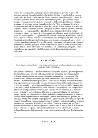 vitória dos soldados , fere a execução do governo, e impede que seja exercido. O
vigésimo quinto é chamado SadalabraOu Sadalachia, Isto é, uma borboleta, ou uma
propagação por diante: a vingança que favorece cerco e , destrói inimigos e causas de
divórcio ; confirma prisões e edifícios, apressa mensageiros , que conduz a feitiços
contra a cópula, e assim se liga todos os membros do homem que não pode cumprir o
seu dever . O vigésimo sexto é chamado AlphargOu Phragal Mocaden, Ou seja, o
primeiro desenho : ele faz a união , a saúde dos cativos , destrói prédio e as prisões. O
vigésimo sétimo é chamado Alchara Alyhalgalmoad, Ou o segundo desenho : aumenta
as colheitas , as receitas , ganho e de enfermidades cura , mas dificulta a edifícios ,
prolonga as prisões , as causas de perigo para os marinheiros e ajuda a inferir Males de
quem você deve agradar . O vigésimo oitavo e último é chamado AlbothamOu Atchalcy,
Isto é , Peixes : aumenta a colheita ea mercadoria , que protege os viajantes através de
lugares perigosos , faz para a alegria das pessoas casadas , mas que reforça as prisões , e
provoca a perda de tesouros. E nestes 28 mansões mentira escondeu muitos segredos da
sabedoria do antients , pela qual operou maravilhas em todas as coisas que estão sob o
círculo da Lua , e eles atribuem a cada mansão de seu semelhanças , imagens e selos, e
inteligências seu presidente, e trabalhou pela virtude deles depois de maneiras
diferentes.
CHAP. XXXIV .
Como algumas coisas artificiais ( como imagens, selos, e coisas semelhantes ) podem obter alguma
virtude dos Órgãos CELESTIAL.
Tão grande é a extensão , a potência ea eficácia dos corpos celestes , que não apenas as
coisas naturais , mas também artificial, quando são justamente expostos aos acima
referidos, que atualmente sofrem por esse agente mais potente , e obter uma vida
maravilhosa. Os mágicos afirmam que não só pela mistura e aplicação das coisas
naturais , mas também em imagens , selos , anéis, óculos, e alguns outros instrumentos,
a ser oportunamente enquadradas sob uma certa constelação ) algumas figuras celestes
podem ser tomadas , e algumas maravilhosas coisa que pode ser recebido , pois os raios
dos corpos celestes, sendo animada , viva, sensual, e trazendo junto com eles presentes
admirável, e um poder mais violentos , não , mesmo em um momento, e ao primeiro
toque , os poderes impressão maravilhosa na as imagens, ainda que sua matéria ser
menos capazes. No entanto, eles conferem as virtudes mais poderoso sobre as imagens
que eles sejam enquadrados não de qualquer , mas de uma determinada questão , ou
seja, cuja natural, mas também força specifical é agradável com o trabalho , ea figura da
imagem é semelhante à celeste; para esse tipo de imagem , tanto em relação ao assunto ,
naturalmente congruente à influência operação e celestial, e também por sua figura
sendo como a celeste , é o melhor preparado para receber as operações e os poderes dos
corpos celestes e as figuras , e imediatamente recebe o dom celestial, em si mesma ,
embora ela sempre trabalha em outra coisa, e outras coisas, rendimento de obediência a
ele.
CHAP. XXXV.
 