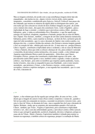 DAS IMAGENS DO ZODÍACO - Que virtudes , eles que são gravadas , recebem do STARS.
Mas as imagens celestiais, de acordo com a cuja semelhança imagens deste tipo são
enquadrados , são muitas no céu , alguns visíveis visíveis árido, outros apenas
imaginário , concebido e estabelecido pelo Egípcios, ÍndiosE CaldeusE suas peças são
tão ordenada, que mesmo os números de alguns deles se distinguem dos outros , por
esta razão que eles colocam no círculo do doze Zodíaco imagens em geral , de acordo
com o número dos sinais , dos quais eles constituem Aries , Leão e Sagitário , para a
triplicidade de fogo e oriental , o relatório que é proveitoso contra a febre , paralisia ,
hidropisia , gota , e todas as enfermidades frio e fleumático ; e que faz aquele que
carrega a bc aceitável, eloqüente, engenhoso e honrado, porque são as casas de Marte ,
Sol e Júpiter. Eles fizeram , também , a imagem de um leão contra fantasias melancolia,
hidropisia, peste e febre, e para expulsar as doenças , na hora do Sol, o primeiro grau do
signo de Leão ascendente , que é o cara e decanato de Júpiter; mas contra a pedra, e as
doenças dos rins , e contra o feridas dos animais, eles fizeram a mesma imagem quando
o Sol, no coração de leão , obtidos pelo meio do céu . E mais uma vez , porque Gêmeos,
Libra e Aquário , constituem a triplicidade aérea e ocidental, e são as casas de Mercúrio
, Vênus e Saturno, disse que estão a colocar a doenças de vôo, para conduzir à amizade
e concórdia, de prevalecer contra melancolia, e de causar a saúde , e eles relatam que
Aquarius especialmente libera a partir do quaternário . Além disso, que Câncer,
Escorpião e Peixes , porque eles constituem a triplicidade aquosa e do norte , não
prevalecerão contra febre quente e seco, também contra o agitado, e todas as paixões
colérico , mas Scorpio , pois entre os membros que respeita a partes pudendas, Acaso,
incitar à luxúria , mas estas se enquadrá-lo para essa finalidade , com o rosto terceiro
ascendente , que pertence a Venus , e eles fizeram o mesmo , contra serpentes e
escorpiões, venenos e espíritos malignos , a sua segunda face ascendente , que é a cara
do o Sol, e decanato de
Clique para ver
p. 159
Júpiter , e eles relatam que ela faz aquele que carrega sábio, de uma cor boa , e eles
dizem que a imagem de cancro é mais eficaz contra o serpentes e veneno de , quando o
Sol ea Lua estão em conjunção no mesmo, e ascender no primeiro e terceiro rosto , pois
esta é a face de Vênus, eo decanato de Luna , mas a segunda face da Luna o decanato de
Júpiter. Relatam , ainda, que as serpentes são atormentados quando o Sol está em
Câncer , também, que Touro , Virgem e Capricórnio, pois constituem a triplicidade
terrestre e sul , não a cura das enfermidades quente, e prevalecer contra a febre synocal ,
torna os que carregá-lo agradecido, aceitável, eloqüente, devotos e religiosos, porque as
casas são de Vênus , Marte e Saturno, Capricórnio também é relatado para manter os
homens na segurança, e também coloca em segurança, porque é a exaltação de Marte.
 