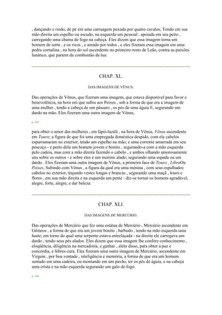 , dançando e rindo, de pé em uma carruagem puxada por quatro cavalos, Tendo em sua
mão direita um espelho ou escudo, na esquerda um pessoal , apoiada em seu peito ,
carregando uma chama de fogo na cabeça. Eles dizem que essa imagem torna um
homem de sorte , e os ricos , e amado por todos , e eles fizeram essa imagem em uma
pedra cornalina , na hora do sol ascendente no primeiro rosto de Leão, contra as paixões
lunático, que partem da combustão da lua.
CHAP. XL.
DAS IMAGENS DE VÊNUS.
Das operações de Vênus, que fizeram uma imagem, que estava disponível para favor e
benevolência, na hora em que subiu aos Peixes , sob a forma de que era a imagem de
uma mulher , tendo a cabeça de um pássaro , os pés de uma águia E, segurando um
dardo na mão. Eles fizeram uma outra imagem de Vênus,
p. 163
para obter o amor das mulheres , em lápis-lazúli , na hora de Vênus, Vênus ascendente
em Touro; a figura de que foi uma empregada doméstica despido, com ela cabelos
esparramaram no exterior, tendo um espelho na mão, e uma corrente amarrada em seu
pescoço - e perto dela um homem jovem e bonito , segurando-a com a mão esquerda
pelo cadeia, mas com a mão direita fazendo o cabelo , e ambos olhando amorosamente
uns sobre os outros - e sobre eles é um menino alado, segurando uma espada ou um
dardo . Eles fizeram uma outra imagem de Vênus, a primeira face de Touro , LibraOu
Peixes, Subindo com Vênus , a figura da qual era uma menina , com seus espalhados
cabelos no exterior, trajando vestes longas e brancas , segurando uma maçã , louro e
flores , em sua mão direita e na esquerda um pente : diz-se tornar os homens agradável,
alegre, forte, alegre, e dar beleza.
CHAP. XLI.
DAS IMAGENS DE MERCÚRIO.
Das operações de Mercúrio que fez uma estátua de Mercúrio , Mercúrio ascendente em
Gêmeos , a forma de que era um jovem bonito , barbudo , tendo na mão esquerda uma
haste, em torno do qual uma serpente estava entrelaçada - na direita ele carregava um
dardo ; tendo seus pés alados. Eles dizem que essa imagem lhe confere conhecimento ,
eloqüência, diligência na mercadoria, e ganhar , além disso, para obter a paz e
concórdia, e febres cura. Eles fizeram uma outra imagem de Mercúrio, ascendente em
Virgem , por boa vontade , inteligência e memória, a forma de que era um homem
sentado em uma cadeira, ou montando em um pavão, ter os pés de águia, e na cabeça
uma crista e na mão esquerda segurando um galo de fogo.
p. 164
 