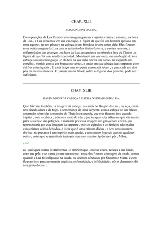 CHAP. XLII.
DAS IMAGENS DA LUA.
Das operações da Lua fizeram uma imagem para os viajantes contra o cansaço, na hora
da Lua , a Lua crescente em sua exaltação, a figura de que foi um homem apoiado em
uma equipe , ter um pássaro na cabeça, e um frondosa árvore antes dele. Eles fizeram
uma outra imagem da Lua para o aumento dos frutos da terra, e contra venenos, e
enfermidades das crianças , na hora da Lua, ascendente na primeira face de Câncer , a
figura de que foi uma mulher cornuted , Montando em um touro, ou um dragão de sete
cabeças ou um caranguejo , e ela tem na sua mão direita um dardo, na esquerda um
espelho , vestido com a cor branca ou verde , e tendo em sua cabeça duas serpentes com
chifres entrelaçados , E cada braço uma serpente enroscada sobre , e para cada um dos
pés da mesma maneira. E , assim, muito falado sobre as figuras dos planetas, pode ser
suficiente.
CHAP. XLIII.
DAS IMAGENS DA CABEÇA E CAUDA DO DRAGÃO DA LUA.
Que fizeram, também , a imagem da cabeça. ea cauda do Dragão da Lua , ou seja, entre
um círculo aérea e de fogo, à semelhança de uma serpente, com a cabeça de um falcão ,
amarrado sobre eles à maneira do Theta letra grande, que eles fizeram isso quando
Júpiter , com a cabeça , obteve o meio do céu , que imagem eles afirmam que vão muito
para o sucesso das petições, e marcaria por essa imagem um gênio bom e feliz, que
representaria por esta imagem da serpente , pois os egípcios e os fenícios não exaltar
esta criatura acima de todos, e dizer que é uma criatura divina , e tem uma natureza
divina ; no presente é um espírito mais agudo, e uma maior fogo do que em qualquer
outro , coisa que se manifesta tanto por seu movimento rápido sem pés , Mãos,
p. 165
ou quaisquer outros instrumentos , e também que , muitas vezes, renova a sua idade,
com sua pele, e se torna jovem novamente , mas eles fizeram a imagem da cauda, como
quando a Lua foi eclipsado na cauda, ou doentes afectados por Saturno e Marte, e eles
fizeram isso para apresentar angústia, enfermidade, e infelicidade : nós o chamamos de
um gênio do mal .
 