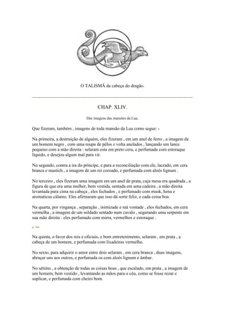 O TALISMÃ da cabeça do dragão.
CHAP. XLIV.
Das imagens das mansões da Lua.
Que fizeram, também , imagens de toda mansão da Lua como segue: -
Na primeira, a destruição de alguém, eles fizeram , em um anel de ferro , a imagem de
um homem negro , com uma roupa de pêlos e volta anelados , lançando um lance
pequeno com a mão direita : selaram esta em preto cera, e perfumada com estoraque
líquido, e desejou algum mal para vir.
No segundo, contra a ira do príncipe, e para a reconciliação com ele, lacrado, em cera
branca e mastich , a imagem de um rei coroado, e perfumada com aloés lignum .
No terceiro , eles fizeram uma imagem em um anel de prata, cuja mesa era quadrada , a
figura de que era uma mulher, bem vestida, sentada em uma cadeira , a mão direita
levantada para cima na cabeça , eles fechados , e perfumado com musk, hena e
aromaticus cálamo. Eles afirmaram que isso dá sorte feliz, e cada coisa boa.
Na quarta, por vingança , separação , inimizade e má vontade , eles fechados, em cera
vermelha , a imagem de um soldado sentado num cavalo , segurando uma serpente em
sua mão direita : eles perfumado com mirra, vermelhos e estoraque .
p. 166
Na quinta, o favor dos reis e oficiais, e bom entretenimento, selaram , em prata , a
cabeça de um homem, e perfumada com lixadeiras vermelho.
No sexto, para adquirir o amor entre dois selaram , em cera branca , duas imagens,
abraçar uns aos outros, e perfumada os com aloés lignum e âmbar.
No sétimo , a obtenção de todas as coisas boas , que escalado, em prata , a imagem de
um homem, bem vestido , levantando as mãos para o céu, como se fosse rezar e
suplicar, e perfumada com cheiro bom.
 