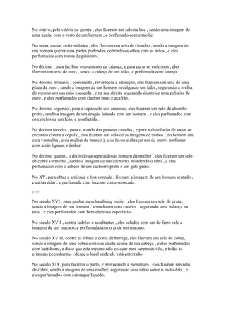 No oitavo, pela vitória na guerra , eles fizeram um selo na lata , sendo uma imagem de
uma águia, com o rosto de um homem , e perfumado com enxofre.
No nono, causar enfermidades , eles fizeram um selo de chumbo , sendo a imagem de
um homem querer suas partes pudendas, cobrindo os olhos com as mãos , e eles
perfumados com resina de pinheiro .
No décimo , para facilitar o rolamento de criança, e para curar os enfermos , eles
fizeram um selo de ouro , sendo a cabeça de um leão , e perfumada com laranja .
No décimo primeiro , com medo , reverência e adoração, eles fizeram um selo de uma
placa de ouro , sendo a imagem de um homem cavalgando um leão , segurando a orelha
do mesmo em sua mão esquerda , e na sua direita segurando diante de uma pulseira de
ouro , e eles perfumados com cheiros bons e açafrão.
No décimo segundo , para a separação dos amantes, eles fizeram um selo de chumbo
preto , sendo a imagem de um dragão lutando com um homem , e eles perfumados com
os cabelos de um leão, e assafœtida .
Na décima terceira , para o acordo das pessoas casadas , e para a dissolução de todos os
encantos contra a cópula , eles fizeram um selo de as imagens de ambos ( do homem em
cera vermelha , e da mulher de branco ), e os levou a abraçar um do outro; perfumar
com aloés lignum e âmbar.
No décimo quarto , o divórcio ea separação do homem da mulher , eles fizeram um selo
de cobre vermelho , sendo a imagem de um cachorro. mordendo o rabo , e eles
perfumados com o cabelo de um cachorro preto e um gato preto.
No XV, para obter a amizade e boa vontade , fizeram a imagem de um homem sentado ,
e cartas ditar , e perfumada com incenso e noz-moscada .
p. 167
No século XVI , para ganhar merchandising muito , eles fizeram um selo de prata ,
sendo a imagem de um homem , sentado em uma cadeira , segurando uma balança na
mão , e eles perfumados com bem cheirosa especiarias .
No século XVII , contra ladrões e assaltantes , eles selados com um de ferro selo a
imagem de um macaco, e perfumada com o ar de um macaco.
No século XVIII, contra as febres e dores de barriga, eles fizeram um selo de cobre,
sendo a imagem de uma cobra com sua cauda acima de sua cabeça , e eles perfumados
com hartshorn , e disse que este mesmo selo colocar para serpentes vôo, e todas as
criaturas peçonhentas , desde o local onde ele está enterrado.
No século XIX, para facilitar o parto, e provocando a menstrues , eles fizeram um selo
de cobre, sendo a imagem de uma mulher, segurando suas mãos sobre o rosto dela , e
eles perfumados com estoraque líquido.
 