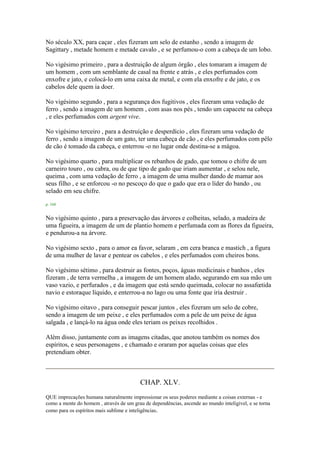 No século XX, para caçar , eles fizeram um selo de estanho , sendo a imagem de
Sagittary , metade homem e metade cavalo , e se perfumou-o com a cabeça de um lobo.
No vigésimo primeiro , para a destruição de algum órgão , eles tomaram a imagem de
um homem , com um semblante de casal na frente e atrás , e eles perfumados com
enxofre e jato, e colocá-lo em uma caixa de metal, e com ela enxofre e de jato, e os
cabelos dele quem ia doer.
No vigésimo segundo , para a segurança dos fugitivos , eles fizeram uma vedação de
ferro , sendo a imagem de um homem , com asas nos pés , tendo um capacete na cabeça
, e eles perfumados com argent vive.
No vigésimo terceiro , para a destruição e desperdício , eles fizeram uma vedação de
ferro , sendo a imagem de um gato, ter uma cabeça de cão , e eles perfumados com pêlo
de cão é tomado da cabeça, e enterrou -o no lugar onde destina-se a mágoa.
No vigésimo quarto , para multiplicar os rebanhos de gado, que tomou o chifre de um
carneiro touro , ou cabra, ou de que tipo de gado que iriam aumentar , e selou nele,
queima , com uma vedação de ferro , a imagem de uma mulher dando de mamar aos
seus filho , e se enforcou -o no pescoço do que o gado que era o líder do bando , ou
selado em seu chifre.
p. 168
No vigésimo quinto , para a preservação das árvores e colheitas, selado, a madeira de
uma figueira, a imagem de um de plantio homem e perfumada com as flores da figueira,
e pendurou-a na árvore.
No vigésimo sexto , para o amor ea favor, selaram , em cera branca e mastich , a figura
de uma mulher de lavar e pentear os cabelos , e eles perfumados com cheiros bons.
No vigésimo sétimo , para destruir as fontes, poços, águas medicinais e banhos , eles
fizeram , de terra vermelha , a imagem de um homem alado, segurando em sua mão um
vaso vazio, e perfurados , e da imagem que está sendo queimada, colocar no assafœtida
navio e estoraque líquido, e enterrou-a no lago ou uma fonte que iria destruir .
No vigésimo oitavo , para conseguir pescar juntos , eles fizeram um selo de cobre,
sendo a imagem de um peixe , e eles perfumados com a pele de um peixe de água
salgada , e lançá-lo na água onde eles teriam os peixes recolhidos .
Além disso, juntamente com as imagens citadas, que anotou também os nomes dos
espíritos, e seus personagens , e chamado e oraram por aquelas coisas que eles
pretendiam obter.
CHAP. XLV.
QUE imprecações humana naturalmente impressionar os seus poderes mediante a coisas externas - e
como a mente do homem , através de um grau de dependências, ascende ao mundo inteligível, e se torna
como para os espíritos mais sublime e inteligências.
 