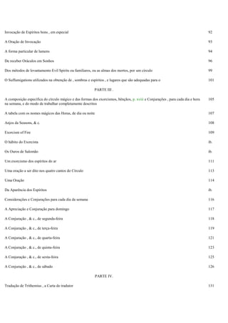 Invocação de Espíritos bons , em especial 92
A Oração de Invocação 93
A forma particular de lamens 94
De receber Oráculos em Sonhos 96
Dos métodos de levantamento Evil Spirits ou familiares, ou as almas dos mortos, por um círculo 99
O Suffumigations utilizados na obtenção de , sombras e espíritos , e lugares que são adequadas para o 101
PARTE III .
A composição específica do círculo mágico e das formas dos exorcismos, bênçãos, p. xviii e Conjurações , para cada dia e hora
na semana, e do modo de trabalhar completamente descritos
105
A tabela com os nomes mágicos das Horas, de dia ou noite 107
Anjos da Seasons, & c. 108
Exorcism of Fire 109
O hábito do Exorcista ib.
Os Ouros de Salomão ib.
Um exorcismo dos espíritos do ar 111
Uma oração a ser dito nos quatro cantos do Círculo 113
Uma Oração 114
Da Aparência dos Espíritos ib.
Considerações e Conjurações para cada dia da semana 116
A Apreciação e Conjuração para domingo 117
A Conjuração , & c., de segunda-feira 118
A Conjuração , & c., de terça-feira 119
A Conjuração , & c., de quarta-feira 121
A Conjuração , & c., de quinta-feira 123
A Conjuração , & c., de sexta-feira 125
A Conjuração , & c., de sábado 126
PARTE IV.
Tradução de Trithemius , a Carta do tradutor 131
 