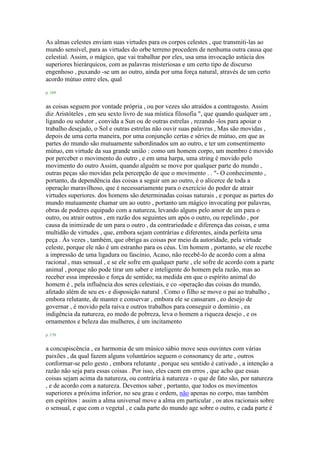 As almas celestes enviam suas virtudes para os corpos celestes , que transmiti-las ao
mundo sensível, para as virtudes do orbe terreno procedem de nenhuma outra causa que
celestial. Assim, o mágico, que vai trabalhar por eles, usa uma invocação astúcia dos
superiores hierárquicos, com as palavras misteriosas e um certo tipo de discurso
engenhoso , puxando -se um ao outro, ainda por uma força natural, através de um certo
acordo mútuo entre eles, qual
p. 169
as coisas seguem por vontade própria , ou por vezes são atraídos a contragosto. Assim
diz Aristóteles , em seu sexto livro de sua mística filosofia ", que quando qualquer um ,
ligando ou sedutor , convida a Sun ou de outras estrelas , rezando -los para apoiar o
trabalho desejado, o Sol e outras estrelas não ouvir suas palavras , Mas são movidas ,
depois de uma certa maneira, por uma conjunção certas e séries de mútuo, em que as
partes do mundo são mutuamente subordinados um ao outro, e ter um consentimento
mútuo, em virtude da sua grande união : como um homem corpo, um membro é movido
por perceber o movimento do outro , e em uma harpa, uma string é movido pelo
movimento do outro Assim, quando alguém se move por qualquer parte do mundo ,
outras peças são movidas pela percepção de que o movimento . . "- O conhecimento ,
portanto, da dependência das coisas a seguir um ao outro, é o alicerce de toda a
operação maravilhoso, que é necessariamente para o exercício do poder de atrair
virtudes superiores. dos homens são determinadas coisas naturais , e porque as partes do
mundo mutuamente chamar um ao outro , portanto um mágico invocating por palavras,
obras de poderes equipado com a natureza, levando alguns pelo amor de um para o
outro, ou atrair outros , em razão dos seguintes um após o outro, ou repelindo , por
causa da inimizade de um para o outro , da contrariedade e diferença das coisas, e uma
multidão de virtudes , que, embora sejam contrárias e diferentes, ainda perfeita uma
peça . Às vezes , também, que obriga as coisas por meio da autoridade, pela virtude
celeste, porque ele não é um estranho para os céus. Um homem , portanto, se ele recebe
a impressão de uma ligadura ou fascínio, Acaso, não recebê-lo de acordo com a alma
racional , mas sensual , e se ele sofre em qualquer parte , ele sofre de acordo com a parte
animal , porque não pode tirar um saber e inteligente do homem pela razão, mas ao
receber essa impressão e força de sentido; na medida em que o espírito animal do
homem é , pela influência dos seres celestiais, e co -operação das coisas do mundo,
afetado além de seu ex- e disposição natural . Como o filho se move o pai ao trabalho ,
embora relutante, de manter e conservar , embora ele se cansaram , eo desejo de
governar , é movido pela raiva e outros trabalhos para conseguir o domínio , ea
indigência da natureza, eo medo de pobreza, leva o homem a riqueza desejo , e os
ornamentos e beleza das mulheres, é um incitamento
p. 170
a concupiscência , ea harmonia de um músico sábio move seus ouvintes com várias
paixões , da qual fazem alguns voluntários seguem o consonancy de arte , outros
conformar-se pelo gesto , embora relutante , porque seu sentido é cativado , a intenção a
razão não seja para essas coisas . Por isso, eles caem em erros , que acho que essas
coisas sejam acima da natureza, ou contrária à natureza - o que de fato são, por natureza
, e de acordo com a natureza. Devemos saber , portanto, que todos os movimentos
superiores a próxima inferior, no seu grau e ordem, não apenas no corpo, mas também
em espíritos : assim a alma universal move a alma em particular , os atos racionais sobre
o sensual, e que com o vegetal , e cada parte do mundo age sobre o outro, e cada parte é
 