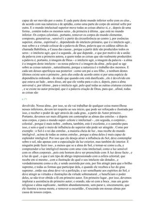 capaz de ser movido por o outro. E cada parte deste mundo inferior sofre com os céus ,
de acordo com sua natureza e de aptidão, como uma parte do corpo do animal sofre por
outra. E o mundo intelectual superior move todas as coisas abaixo si, e , depois de uma
forma , contém todos os mesmos seres , da primeira à última , que está no mundo
inferior. Os corpos celestiais , portanto, remover os corpos do mundo elementar,
composto, generativas , sensível ( a partir da circunferência ao centro ), por essências
superior, eterna , espiritual e , dependendo do intelecto primário, que é o intelecto agir ,
mas sobre a a virtude colocar de a palavra de Deus, palavra que os caldeus sábios da
chamada Babilônia, a Causa das causas , porque a partir dele são produzidos todos os
seres : o intelecto agir, que é a segunda , de que depende , e que por motivo de a união
da palavra com a primeira autora, a quem todas as coisas que são realmente produzidos:
a palavra é, portanto, à imagem de Deus - o intelecto agir, a imagem da palavra - a alma
é a imagem deste intelecto - ea nossa palavra é a imagem da alma , pela qual se age
sobre as coisas naturais , naturalmente, porque a natureza é o trabalho dos mesmos. E
cada um desses aperfeiçoa sua posterior : como um pai a seu filho , e nenhum destes
últimos existe sem o primeiro , pois eles estão de acordo entre si por uma espécie de
dependência ordenada - de modo que quando este está danificado , ele é devolvido em
que estava ao lado , antes disso, até que ele venha para o céu e, depois, para a alma
universal e, por último , para o intelecto agir, pelo qual todas as outras criaturas existem
, e se existe no autor principal, que é a palavra criação de Deus, para que , afinal, todas
as coisas são
p. 171
devolvido. Nossa alma , por isso, se ele vai trabalhar de qualquer coisa maravilhosa
nesses inferiores, devem ter respeito ao seu início, que pode ser reforçado e ilustrada por
isso, e receber o poder de agir através de cada grau , a partir do Autor primeiro .
Portanto, devemos ser mais diligente em contemplar as almas das estrelas - e depois
seus corpos, e para o mundo super- celeste e intelectual - , em seguida, o corpóreo ,
celestial , porque é mais nobre , embora, também, este é excelente, e o caminho para
isso, e sem o qual o meio de influência do superior não pode ser atingido . Como por
exemplo : o Sol é o rei das estrelas , a maioria cheia de luz , mas recebe do mundo
inteligível , acima de todas as outras estrelas , porque a alma deles é mais capaz de
esplendor inteligível. Por isso que ele deseja atrair a influência do Sol, deve contemplar
sobre o sol, não apenas com a especulação da luz exterior, mas também do interior. E
ninguém pode fazer isso , a menos que se a alma do Sol, e tornar-se como a ela, e
compreender a luz inteligível mesmo com uma vista intelectual, como a luz sensível
com os olhos corporais , pois este homem deve ser preenchido com À luz desse facto , e
à luz do qual , o que é um tipo de abrigo impressionado com a esfera celestial, que
recebe em si mesmo , com a ilustração do qual o seu intelecto são dotados , e
verdadeiramente como a ele, e sendo assistida por esta, por fim atingir para que o brilho
supremo, e todas as formas que participar dela, e quando ele recebeu a luz do grau
supremo , então sua alma deve vir a perfeição, e ser semelhante aos espíritos do Sol, e
deve atingir as virtudes e ilustrações da virtude sobrenatural , e beneficiam o poder
deles, se não tiver obtido a fé em primeiro autor. Em primeiro lugar , por isso, devemos
implorar a assistência do primeiro autor; e orando, não só com a boca , mas um gesto
religioso e alma suplicante , também abundantemente, sem parar e, sinceramente, que
ele ilumine a nossa mente, e remover a escuridão , Crescendo em nossas almas por
causa de nossos corpos.
 