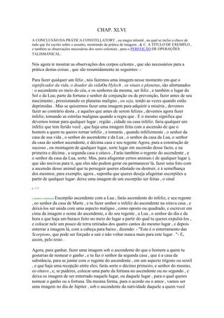 CHAP. XLVI.
A CONCLUSÃO DA PRÁTICA CONSTELLATORY , ou magia talismã , na qual se inclui a chave de
tudo que foi escrito sobre o assunto, mostrando da prática de imagens , & C. A TÍTULO DE EXEMPLO ,
e também as observações necessárias dos seres celestiais , para o PERFEIÇÃO DE OPERAÇÕES
TALISMANICAL.
Nós agora te mostrar as observações dos corpos celestes , que são necessários para a
prática destas coisas , que são resumidamente as seguintes: -
Para fazer qualquer um feliz , nós fazemos uma imagem nesse momento em que o
significador da vida, o doador da vidaOu Hylech , os sinais e planetas, são afortunados
: o ascendente eo meio do céu, e os senhores da mesma, ser feliz , e também o lugar do
Sol e da Lua; parte da fortuna e senhor de conjunção ou de prevenção, fazer antes de seu
nascimento , pressionando os planetas maligno , ou seja, tendo as vezes quando estão
deprimidas . Mas se quisermos fazer uma imagem para adquirir a miséria , devemos
fazer ao contrário desta , e aqueles que antes de serem felizes , devemos agora fazer
infeliz, tomando as estrelas malignas quando a regra que . E o mesmo significa que
devemos tomar para qualquer lugar , região , cidade ou casa infeliz. faria qualquer um
infeliz que tem ferido você , que haja uma imagem feita com a ascensão de que o
homem a quem tu queres tornar infeliz , e tomarás , quando infelizmente , o senhor da
casa de sua vida , o senhor do ascendente e da Lua , o senhor da casa da Lua, o senhor
da casa do senhor ascendente, e décima casa e seu regente Agora, para a construção de
sucesso , ou montagem de qualquer lugar, sorte lugar em ascensão desse facto, e na
primeira e décima , a segunda casa e oitavo , Farás também o regente do ascendente , e
o senhor da casa da Lua, sorte. Mas, para afugentar certos animais ( de qualquer lugar ),
que são nocivas para ti, que eles não podem gerar ou permanecer lá, fazer uma foto com
a ascensão desse animal que tu perseguir queres afastado ou destruir, e à semelhança
dos mesmos; para exemplo, agora , suponha que queres deseja afugentar escorpiões a
partir de qualquer lugar: deixe uma imagem de um escorpião ser feitas , o sinal
p. 173
[ número continua] Escorpião ascendente com a Lua ; farás ascendente do infeliz, e seu regente
, eo senhor da casa de Marte , e tu fazer senhor o infeliz do ascendente na oitava casa , e
deixá-los ser unida com uma aspecto maligno , como oposto ou quadrado, e escrever em
cima da imagem o nome do ascendente, e do seu regente , a Lua , o senhor do dia e da
hora e que haja um buraco feito no meio do lugar a partir do qual tu queres expulsá-los ,
e colocar nele um pouco de terra retiradas dos quatro cantos do mesmo lugar , e depois
enterrar a imagem lá, com a cabeça para baixo , dizendo: - "Este é o enterramento das
Scorpions, que pode ser forçado a sair e não voltar nunca mais para este lugar . "- E,
assim, pelo resto .
Agora, para ganhar, fazer uma imagem sob o ascendente do que o homem a quem tu
gostarias de nomear o ganho , e tu faz o senhor da segunda casa , que é a casa da
substância, para se juntar com o regente do ascendente , em um aspecto trígono ou sextil
, e que haja uma recepção entre eles; farás sorte o décimo primeiro, e senhor do mesmo,
eo oitavo , e, se puderes, colocar uma parte da fortuna no ascendente ou no segundo , e
deixa os imagem de ser enterrado naquele lugar, ou daquele lugar , para o qual queres
nomear o ganho ou a fortuna. Da mesma forma, para o acordo ou o amor , vamos ser
uma imagem no dia de Júpiter , sob o ascendente da natividade daquele a quem você
 