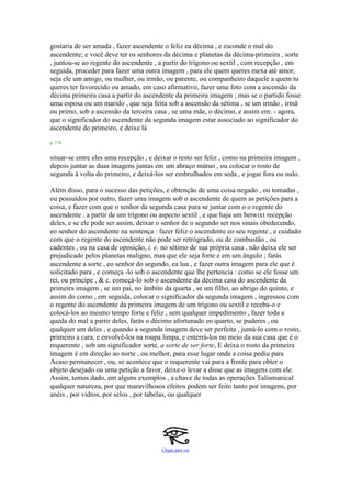gostaria de ser amada , fazer ascendente o feliz ea décima , e esconde o mal do
ascendente; e você deve ter os senhores da décima e planetas da décima-primeira , sorte
, juntou-se ao regente do ascendente , a partir do trígono ou sextil , com recepção , em
seguida, proceder para fazer uma outra imagem , para ele quem queres mexa até amor,
seja ele um amigo, ou mulher, ou irmão, ou parente, ou companheiro daquele a quem tu
queres ter favorecido ou amado, em caso afirmativo, fazer uma foto com a ascensão da
décima primeira casa a partir do ascendente da primeira imagem ; mas se o partido fosse
uma esposa ou um marido , que seja feita sob a ascensão da sétima , se um irmão , irmã
ou primo, sob a ascensão da terceira casa , se uma mãe, o décimo, e assim em: - agora,
que o significador do ascendente da segunda imagem estar associado ao significador do
ascendente do primeiro, e deixe lá
p. 174
situar-se entre eles uma recepção , e deixar o resto ser feliz , como na primeira imagem ,
depois juntar as duas imagens juntas em um abraço mútuo , ou colocar o rosto de
segunda à volta do primeiro, e deixá-los ser embrulhados em seda , e jogar fora ou nulo.
Além disso, para o sucesso das petições, e obtenção de uma coisa negado , ou tomadas ,
ou possuídos por outro, fazer uma imagem sob o ascendente de quem as petições para a
coisa, e fazer com que o senhor da segunda casa para se juntar com o o regente do
ascendente , a partir de um trígono ou aspecto sextil , e que haja um betwixt recepção
deles, e se ele pode ser assim, deixar o senhor de o segundo ser nos sinais obedecendo,
eo senhor do ascendente na sentença : fazer feliz o ascendente eo seu regente , e cuidado
com que o regente do ascendente não pode ser retrógrado, ou de combustão , ou
cadentes , ou na casa de oposição, i. e. no sétimo de sua própria casa , não deixa ele ser
prejudicado pelos planetas maligno, mas que ele seja forte e em um ângulo ; farás
ascendente a sorte , eo senhor do segundo, ea lua , e fazer outra imagem para ele que é
solicitado para , e começa -lo sob o ascendente que lhe pertencia : como se ele fosse um
rei, ou príncipe , & c. começá-lo sob o ascendente da décima casa do ascendente da
primeira imagem , se um pai, no âmbito da quarta , se um filho, ao abrigo do quinto, e
assim do como , em seguida, colocar o significador da segunda imagem , ingressou com
o regente do ascendente da primeira imagem de um trígono ou sextil e receba-o e
colocá-los ao mesmo tempo forte e feliz , sem qualquer impedimento , fazer toda a
queda do mal a partir deles, farás o décimo afortunado eo quarto, se puderes , ou
qualquer um deles , e quando a segunda imagem deve ser perfeita , juntá-lo com o rosto,
primeiro a cara, e envolvê-los na roupa limpa, e enterrá-los no meio da sua casa que é o
requerente , sob um significador sorte, a sorte de ser forte, E deixa o rosto da primeira
imagem é em direção ao norte , ou melhor, para esse lugar onde a coisa pediu para
Acaso permanecer , ou, se acontece que o requerente vai para a frente para obter o
objeto desejado ou uma petição a favor, deixe-o levar a disse que as imagens com ele.
Assim, temos dado, em alguns exemplos , a chave de todas as operações Talismanical
qualquer natureza, por que maravilhosos efeitos podem ser feito tanto por imagens, por
anéis , por vidros, por selos , por tabelas, ou qualquer
Clique para ver
 