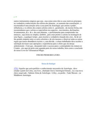 p. 175
outros instrumentos mágicos que seja , mas como estes têm os seus motivos principais
no verdadeiro conhecimento dos efeitos dos planetas , eo aumento das constelações , é
recomendável uma atenção séria a essa parte da Astrologia1 que ensina o poder ,
influências, e os efeitos dos corpos celestes entre si , geralmente , da mesma forma, nós
recomendamos que o artista se especialista nos aspectos , movimentos, declinações,
levantamentos, & c. & c. dos sete planetas , e perfeitamente para compreender sua
natureza , seja mista ou simples, também , para estar pronto e correto na montagem de
uma figura , a qualquer tempo , para mostrar a verdadeira situação dos céus , há de ser
tão grande simpatia entre os seres celestiais e de nós mesmos e observar todas as outras
regras que temos abundância recitou: e, sem dúvida , o aluno trabalhador deve receber a
satisfação de trazer suas operações e experiências para o efeito que ele deseja
ardentemente . Com que , desejando todo o sucesso para o contemplador da criatura eo
Criador , nós aqui de perto esta segunda parte do nosso trabalho, bem como a conclusão
do nosso Livro de Talismanical Magic.
FIM DO PRIMEIRO LIVRO .
Notas de Rodapé
175:1 Aqueles que seria perfeito o conhecimento necessário da Astrologia , deve
estudar a partir de Coley, seu livro , chamado Clavis Astrologiæ Elimata , ou a sua nova
chave arquivado - Salmon Alma de Astrologia - Lilley , ou perdiz , Vade Mecum - ou
Middleton Astrologia.
 
