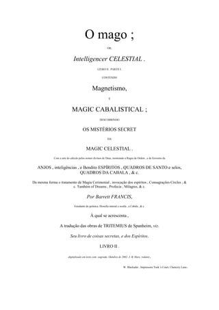 O mago ;
OR,
Intelligencer CELESTIAL .
LIVRO II . PARTE I.
CONTENDO
Magnetismo,
E
MAGIC CABALISTICAL ;
DESCOBRINDO
OS MISTÉRIOS SECRET
DA
MAGIC CELESTIAL .
Com a arte do cálculo pelos nomes divinos de Deus, mostrando a Regra da Ordem , e de Governo da
ANJOS , inteligências , e Bendito ESPÍRITOS , QUADROS DE SANTO e selos,
QUADROS DA CABALA , & c.
Da mesma forma o tratamento de Magia Cerimonial , invocação dos espíritos , Consagrações Circles , &
c. Também of Dreams , Profecia , Milagres, & c.
Por Barrett FRANCIS,
Estudante de química, filosofia natural e oculta , a Cabala , & c.
À qual se acrescenta ,
A tradução das obras de TRITEMIUS de Spanheim, viz.
Seu livro de coisas secretas, e dos Espíritos.
LIVRO II .
digitalizado em texts.com -sagrada, Outubro de 2002. J. B. Hare, redator.
W. Blackader , Impressora Took 's Court, Chancery Lane.
 
