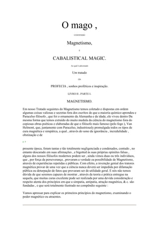 O mago ,
CONTENDO
Magnetismo,
E
CABALISTICAL MAGIC.
Ao qual é adicionado
Um tratado
ON
PROFECIA , sonhos proféticos e inspiração.
LIVRO II . PARTE I.
MAGNETISMO.
Em nosso Tratado seguintes do Magnetismo temos coletado e dispostas em ordem
algumas coisas valiosas e secretas fora dos escritos de que a maioria químico aprendeu e
Paracelso filósofo , que foi o ornamento da Alemanha e da idade, ele viveu dentro Da
mesma forma que temos extraído do muito medula da ciência do magnetismo fora do
copiosas obras poéticas e elaboradas de que o filósofo mais famoso (pelo fogo ), Van
Helmont, que, juntamente com Paracelso, industriously promulgada todos os tipos de
cura magnética e simpática, a qual , através do sono da ignorância , incredulidade ,
obstinação e de
p. 4
presente época, foram tantas e tão totalmente negligenciada e condenados, contudo , no
entanto descarado em suas afirmações , e bigotted às suas próprias opiniões falsas ,
alguns dos nossos filósofos modernos podem ser , ainda vimos duas ou três indivíduos,
que , por força da perseverança , provaram a verdade ea possibilidade de Magnetismo,
através de experiências repetidas e públicas. Com efeito, a invenção genial dos tratores
magnética provar de uma vez que a ciência nunca deverá ser impedida por difamação
pública ou deturpação de fatos que provaram ser de utilidade geral. E nós não temos
dúvida de que seremos capazes de mostrar , através da teoria e prática entregue na
sequela, que muitas curas excelente pode ser realizada por uma devida consideração e
respeito atenta dos princípios em que a simpatia, antipatia, atração magnética, & c. são
fundadas , e que será totalmente ilustrado no compêndio seguinte :
Vamos apressar para explicar os primeiros princípios do magnetismo, examinando o
poder magnético ou atraentes.
 