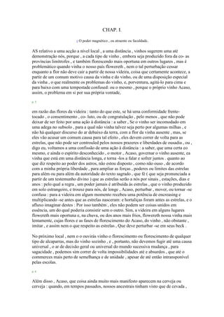 CHAP. I.
1 O poder magnético , ou atraente ou faculdade.
AS relativo a uma acção a nível local , a uma distância , vinhos sugerem uma até
demonstração nós, porque , a cada tipo de vinho , embora seja produzido fora da co- as
províncias limítrofes , e também florescendo mais oportuna em outros lugares , mas é
problemático quando vinha o nosso país flowereth , nem o tal perturbação cessar
enquanto a flor não deve cair a partir de nossa videira, coisa que certamente acontece, a
partir de um comum motivo causa da vinha e do vinho, ou de uma disposição especial
da vinha , o que realmente os problemas do vinho, e, porventura, agitá-lo para cima e
para baixo com uma tempestade confused: ou o mesmo , porque o próprio vinho Acaso,
assim, o problema em si por sua própria vontade,
p. 5
em razão das flores da videira : tanto do que este, se há uma conformidade frente-
tocado , o consentimento , co- luto, ou de congratulação , pelo menos , que não pode
deixar de ser feito por uma ação à distância : a saber , Se o vinho ser incomodado em
uma adega no subsolo , para a qual não vinha talvez seja perto por algumas milhas , e
não há qualquer discurso do ar debaixo da terra, com a flor da vinha ausente , mas, se
eles vão acusar um comum causa para tal efeito , eles devem correr de volta para as
estrelas, que não pode ser controuled pelos nossos prazeres e liberdades de ousadia , ou ,
digo eu, voltamos a uma confissão de uma ação à distância : a saber, que uma certa eo
mesmo, e ainda o espírito desconhecido , o motor , Acaso, governar o vinho ausente, ea
vinha que está em uma distância longa, e torna -los a falar e sofrer juntos . quanto ao
que diz respeito ao poder dos astros, não estou disposto , como não ouso , de acordo
com a minha própria liberdade , para ampliar as forças , poderes ou limites das estrelas
para além ou para além da autoridade do texto sagrado , que fé ( que seja pronunciada a
partir de um testemunho divino ) que as estrelas serão a nós por sinais , estações, dias e
anos : pelo qual a regra , um poder jamais é atribuída às estrelas , que o vinho produzido
em solo estrangeiro, e trouxe para nós, de longe , Acaso, perturbar , mover, ou tornar -se
confusa : para a videira em algum momento recebeu uma potência de encreasing e
multiplicando -se antes que as estrelas nasceram: e hortaliças foram antes as estrelas, e o
afluxo imaginar destes : Por isso também , eles não podem ser coisas unidos em
essência, um do qual poderia consistir sem o outro. Sim, a videira em alguns lugares
flowereth mais oportuna e, na chuva, ou dos anos mais frios, flowereth nossa vinha mais
lentamente, cujas flores e as fases de florescimento do Acaso, do vinho , não obstante ,
imitar , e assim nem o que respeito as estrelas , Que deve perturbar -se em seus beck .
No próximo local , nem o o ouvirás vinho o florescimento ou florescimento de qualquer
tipo de alcaparras, mas do vinho sozinho , e , portanto, não devemos fugir até uma causa
universal , o ar de decisão geral ou universal do mundo sucessiva mudança , para
sagacidade , podemos sim correr de volta impossibilidades até e absurdos , que até o
commerces mais perto de semelhança e de unidade , apesar de até então intransponível
pelas escolas.
p. 6
Além disso , Acaso, que coisa ainda muito mais manifesto aparecem na cerveja ou
cerveja : quando, em tempos passados, nossos ancestrais tinham visto que de cevada ,
 