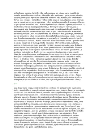 após alguma maneira ela foi fervida, nada mais que um ptisana vazio ou caldo de
cevada, ou também uma celulose, foi cozido ; eles meditaram , que a cevada primeiro
deveria gemas ( que depois eles chamaram de malte) e no próximo, que abertamente
ferveu suas cervejas , imitando os vinhos: onde, antes de tudo, algumas coisas notáveis
que se encontram em um, a sagacidade , Não é agitada em cevada, de um vegetal broto ,
o que, quando a cevada é seca , Acaso, depois morrer, e loseth a esperança de crescer , e
muito mais pela sua mudança em farinha , e depois por uma pós- fervura, que se
desespera de uma força crescente , mas essas nada coisas impedindo , ele mantém o
avinhado e espírito intoxicante de aqua vitae , o qual , não obstante não Acaso ainda
realmente possuem , mas no comprimento, em número de dias, que atinja , em virtude
de um fermento : a saber, no seio única de uma bebida espirituosa de cereais é uma só
que ficou famosa com diversos poderes , e uma potência é castrado , outro deixou de
ser: coisa que na verdade , Acaso, ainda mais maravilhosamente brilhar , quando, como
a cerveja ou cerveja de malte, perturba -se quando o flowereth cevada , nenhum ,
excepto o vinho está em outro lugar não vai fazer , e assim um poder a uma distância
muito ausente é daqui simples de ser visto : para realmente existem cidades de quem
prados agradáveis fazer expulsar o crescimento de cevada por muitos quilômetros , e
por tanto mais poderosa do ales provar a sua concordância com a cevada ausente
floração; na medida em que o velho cavalo do seu tem poder retirado as esperanças de
brotação e crescimento: e finalmente o aqua vitae sendo detidos e encerra-se no ale,
tonel , ea prisão do porão , não com a segurança da cerveja ou a cerveja de rodar
algumas léguas até a orelha florescimento de cevada , para que assim , como um
retentor de tempestade, que podem incomodar ale os restantes com muita confusão.
Certamente há uma passagem muito mais tranquilo para um acordo magnéticos ou
atraente entre alguns agentes a uma grande distância uns dos outros, que lá é o sonho de
um Aqua Vitae vagando fora do ale de uma adega , até o de cevada florescimento , e
dali para voltarem para os recipientes ex- de sua caneta caso, e ale : Mas o sinal
impresso pelo apetite de uma grande mulher com a criança, em seus jovens , Acaso,
bem ajustado , e afins confirmam claramente um magnetismo ou faculdade atrativa e
sua operação em um distância: a saber , que haja uma grande mulher com a criança,
p. 213
que deseje outro cereja, deixá-la mas tocar a testa ou em qualquer outro lugar com o
dedo , sem dúvida , o jovem é assinado na sua testa com a imagem da cereja, que depois
Acaso cada cera ano verde, branco , amarelo, e em comprimento parece vermelho , de
acordo com o teor das árvores , e muito mais maravilhosamente expressa a mesma
alteração sucessiva de prazos de vencimento em Espanha do que na Alemanha , e assim
fica um ação à distância não só é confirmada, mas também uma conformidade ou
acordo entre as essências da árvore de cereja , em seu tronco de madeira e carne , uma
consangüinidade ou afinidade , perto de uma sendo impressionado com a parte por a
imaginação instantânea, e por um curso de sucessivas dos anos do seu kernel: sem
dúvida, o mais erudito não devem imputar essas coisas aos espíritos malignos, que, pela
sua própria fraqueza , eles são ignorantes , porque essas coisas fazer por todos os lados
ocorrem na natureza , o qual, através de nossa magreza , não são capazes de se
desdobrar , para submeter qualquer dons de Deus estão na natureza (pois a nossa
capacidade maçante não compreender a mesma razão) para o diabo, shews tanto
ignorância e imprudência , principalmente quando , como todos os demonstração das
causas de uma coisa antiga ou causa é banido de nós, e especialmente a partir de
Aristóteles, que era ignorante de toda a natureza , e privado dos dons boa que desce do
Pai das luzes , até quem seja toda honra e glória.
 