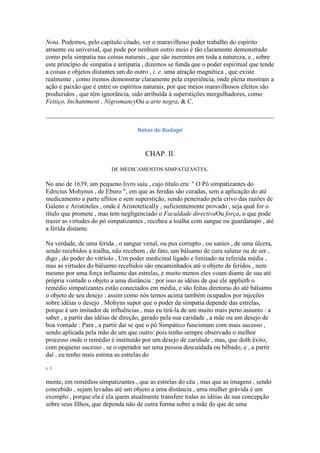 Nota. Podemos, pelo capítulo citado, ver o maravilhoso poder trabalho do espírito
atraente ou universal, que pode por nenhum outro meio é tão claramente demonstrado
como pela simpatia nas coisas naturais , que são inerentes em toda a natureza, e , sobre
este princípio de simpatia e antipatia , dizemos se funda que o poder espiritual que tende
a coisas e objetos distantes um do outro , i. e. uma atração magnética , que existe
realmente , como iremos demonstrar claramente pela experiência, onde plena mostram a
ação e paixão que é entre os espíritos naturais, por que meios maravilhosos efeitos são
produzidos , que têm ignorância, sido atribuída à superstições mergulhadores, como
Feitiço, Inchantment , NigromancyOu a arte negra, & C.
Notas de Rodapé
CHAP. II.
DE MEDICAMENTOS SIMPATIZANTES.
No ano de 1639, um pequeno livro saiu , cujo título era: " O Pó simpatizantes do
Edricius Mohynus , de Eburo ", em que as feridas são curadas, sem a aplicação do até
medicamento a parte aflitos e sem superstição, sendo peneirado pela crivo das razões de
Galeno e Aristóteles , onde é Aristotetically , suficientemente provado , seja qual for o
título que promete , mas tem negligenciado o Faculdade directivaOu força, o que pode
trazer as virtudes do pó simpatizantes , recebeu a toalha com sangue ou guardanapo , até
a ferida distante.
Na verdade, de uma ferida , o sangue venal, ou pus corrupto , ou sanies , de uma úlcera,
sendo recebidos a toalha, não recebem , de fato, um bálsamo de cura salutar ou de ser ,
digo , do poder do vitríolo , Um poder medicinal ligado e limitado na referida média ,
mas as virtudes do bálsamo recebidos são encaminhados até o objeto de feridos , nem
mesmo por uma força influente das estrelas, e muito menos eles voam diante de sua até
própria vontade o objeto a uma distância : por isso as idéias de que ele applieth o
remédio simpatizantes estão conectados em média, e são feitas diretoras do até bálsamo
o objeto de seu desejo : assim como nós temos acima também ocupados por injeções
sobre idéias o desejo . Mohyns supor que o poder da simpatia depende das estrelas,
porque é um imitador de influências , mas eu tirá-la de um muito mais perto assunto : a
saber , a partir das idéias de direção, gerado pela sua caridade , a mãe ou um desejo de
boa vontade : Para , a partir daí se que o pó Simpático funcionam com mais sucesso ,
sendo aplicada pela mão de um que outro: pois tenho sempre observado o melhor
processo onde o remédio é instituído por um desejo de caridade , mas, que doth êxito,
com pequeno sucesso , se o operador ser uma pessoa descuidada ou bêbado, e , a partir
daí , eu tenho mais estima as estrelas do
p. 9
mente, em remédios simpatizantes , que as estrelas do céu , mas que as imagens , sendo
concebido , sejam levadas até um objeto a uma distância , uma mulher grávida é um
exemplo , porque ela é ela quem atualmente transfere todas as idéias de sua concepção
sobre seus filhos, que dependa não de outra forma sobre a mãe do que de uma
 
