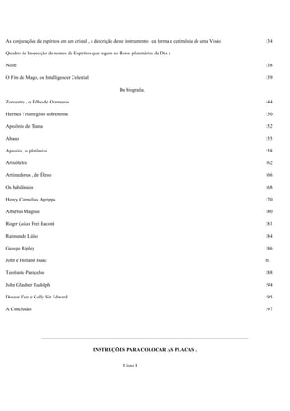 As conjurações de espíritos em um cristal , a descrição deste instrumento , ea forma e cerimônia de uma Visão 134
Quadro de Inspecção de nomes de Espíritos que regem as Horas planetárias de Dia e
Noite 138
O Fim do Mago, ou Intelligencer Celestial 139
Da biografia.
Zoroastro , o Filho de Oramasus 144
Hermes Trismegisto sobrenome 150
Apolônio de Tiana 152
Abano 155
Apuleio , o platônico 158
Aristóteles 162
Artimedorus , de Éfeso 166
Os babilônios 168
Henry Cornelius Agrippa 170
Albertus Magnus 180
Roger (alias Frei Bacon) 181
Raimundo Lúlio 184
George Ripley 186
John e Holland Isaac ib.
Teofrasto Paracelso 188
John Glauber Rudolph 194
Doutor Dee e Kelly Sir Edward 195
A Conclusão 197
INSTRUÇÕES PARA COLOCAR AS PLACAS .
Livro I.
 