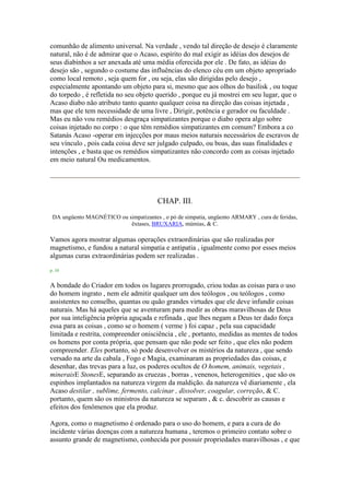 comunhão de alimento universal. Na verdade , vendo tal direção de desejo é claramente
natural, não é de admirar que o Acaso, espírito do mal exigir as idéias dos desejos de
seus diabinhos a ser anexada até uma média oferecida por ele . De fato, as idéias do
desejo são , segundo o costume das influências do elenco céu em um objeto apropriado
como local remoto , seja quem for , ou seja, elas são dirigidas pelo desejo ,
especialmente apontando um objeto para si, mesmo que aos olhos do basilisk , ou toque
do torpedo , é refletida no seu objeto querido , porque eu já mostrei em seu lugar, que o
Acaso diabo não atributo tanto quanto qualquer coisa na direção das coisas injetada ,
mas que ele tem necessidade de uma livre , Dirigir, potência e gerador ou faculdade .
Mas eu não vou remédios desgraça simpatizantes porque o diabo opera algo sobre
coisas injetado no corpo : o que têm remédios simpatizantes em comum? Embora a co
Satanás Acaso -operar em injecções por maus meios naturais necessários de escravos de
seu vínculo , pois cada coisa deve ser julgado culpado, ou boas, das suas finalidades e
intenções , e basta que os remédios simpatizantes não concordo com as coisas injetado
em meio natural Ou medicamentos.
CHAP. III.
DA ungüento MAGNÉTICO ou simpatizantes , o pó de simpatia, ungüento ARMARY , cura de feridas,
êxtases, BRUXARIA, múmias, & C.
Vamos agora mostrar algumas operações extraordinárias que são realizadas por
magnetismo, e fundou a natural simpatia e antipatia , igualmente como por esses meios
algumas curas extraordinárias podem ser realizadas .
p. 10
A bondade do Criador em todos os lugares prorrogado, criou todas as coisas para o uso
do homem ingrato , nem ele admitir qualquer um dos teólogos , ou teólogos , como
assistentes no conselho, quantas ou quão grandes virtudes que ele deve infundir coisas
naturais. Mas há aqueles que se aventuram para medir as obras maravilhosas de Deus
por sua inteligência própria aguçada e refinada , que lhes negam a Deus ter dado força
essa para as coisas , como se o homem ( verme ) foi capaz , pela sua capacidade
limitada e restrita, compreender onisciência , ele , portanto, medidas as mentes de todos
os homens por conta própria, que pensam que não pode ser feito , que eles não podem
compreender. Eles portanto, só pode desenvolver os mistérios da natureza , que sendo
versado na arte da cabala , Fogo e Magia, examinaram as propriedades das coisas, e
desenhar, das trevas para a luz, os poderes ocultos de O homem, animais, vegetais ,
mineraisE StonesE, separando as cruezas , borras , venenos, heterogenities , que são os
espinhos implantados na natureza virgem da maldição. da natureza vê diariamente , ela
Acaso destilar , sublime, fermento, calcinar , dissolver, coagular, correção, & C.
portanto, quem são os ministros da natureza se separam , & c. descobrir as causas e
efeitos dos fenômenos que ela produz.
Agora, como o magnetismo é ordenado para o uso do homem, e para a cura de do
incidente várias doenças com a natureza humana , teremos o primeiro contato sobre o
assunto grande de magnetismo, conhecida por possuir propriedades maravilhosas , e que
 