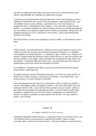 são não só evidente para todos olho, mas mostra-nos motivos suficientes para nossa
admitir a possibilidade de e realidade do magnetismo em geral.
O imã possui um corpo docente eminente medicinais, contra muitas doenças violenta e
implacável. Helmont diz que a parte de trás da magnetita , como repulsa de ferro , por
isso também remove a gota, inchaços , reumatismo, & c. isto é, da natureza ou
qualidade do ferro. A faculdade de ferro atraindo , se for associado a múmia de uma
mulher , e as costas da magnetita ser colocado dentro de sua coxa e barriga da magnetita
em seus lombos, com segurança impede que um aborto, já ameaçadas , barriga mas a da
magnetita aplicadas na coxa e volta para os seus lombos , Acaso, maravilhosamente
facilitar a sua entrega .
Da mesma forma o uso dos casos magnetita e previne a cãibra , e tal transtornos como e
dores.
p. 11
Uldericus Balk , um frade dominicano , publicou um livro em Frankfurt no ano de 1611,
relativa à luz da vida, em que iremos encontrar (tomada de Paracelso ), a verdadeira
cura magnéticos de muitas doenças, viz. a hidropisia , gota , icterícia , & c. Porque, se tu
colocar o sangue quente dos doentes no shell e branco de um ovo, que está exposta a um
calor de nutrição, e este sangue, sendo misturado com um pedaço de carne, darás a um
cão faminto , o transtorno afasta de ti para o cão , sem outra forma que não a lepra de
Naamã passou para Geazi através da execração do profeta.
Se as mulheres , à desmama seus filhos , devem leite para fora seu leite em cima de
quente brasas, o peito logo seca.
Se alguém acontece cometer incômodo na tua porta, e tu evitar esse truque bestial , no
futuro, levar o poker em brasa, e colocá-lo no excremento, e, por magnetismo , seus
traseiros passa a ser muito arrasada e inflamado.
Faça uma pequena mesa dos mais leves, mais branca e mais vil espécie de chumbo, e
em uma extremidade colocar um pedaço de âmbar, e, três vãos a partir dele, havia um
pedaço de vitríolo verde , o que vitriol em breve perderá a sua cor e ácido : ambos os ,
que efeitos são encontrados na preparação de âmbar. A raiz da Caroline cardo sendo
arrancados , quando cheios de suco e de virtude, e temperada com a múmia de um
homem, vai esgotar os poderes ea força natural de um homem , em cuja sombra tu
estarás , em ti mesmo.
CHAP. IV.
DA ungüento ARMARY OU SALVE arma, & c.
O principal ingrediente desta confecção, é o musgo do crânio de um homem morto , que
Van Helmont chama a excrescencies ou supérfluo das estrelas. Agora o musgo
crescendo sobre o crânio de um homem morto , vendo que recebeu sua semente do céu ,
 