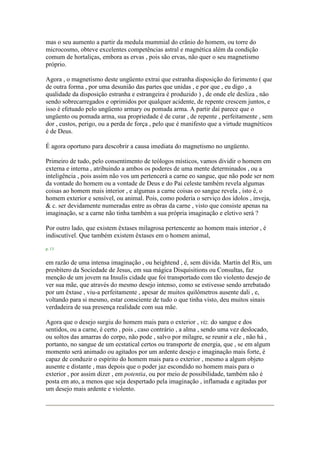 mas o seu aumento a partir da medula mummial do crânio do homem, ou torre do
microcosmo, obteve excelentes competências astral e magnética além da condição
comum de hortaliças, embora as ervas , pois são ervas, não quer o seu magnetismo
próprio.
Agora , o magnetismo deste ungüento extrai que estranha disposição do ferimento ( que
de outra forma , por uma desunião das partes que unidas , e por que , eu digo , a
qualidade da disposição estranha e estrangeira é produzido ) , de onde ele desliza , não
sendo sobrecarregados e oprimidos por qualquer acidente, de repente crescem juntos, e
isso é efetuado pelo ungüento armary ou pomada arma. A partir daí parece que o
ungüento ou pomada arma, sua propriedade é de curar , de repente , perfeitamente , sem
dor , custos, perigo, ou a perda de força , pelo que é manifesto que a virtude magnéticos
é de Deus.
É agora oportuno para descobrir a causa imediata do magnetismo no ungüento.
Primeiro de tudo, pelo consentimento de teólogos místicos, vamos dividir o homem em
externa e interna , atribuindo a ambos os poderes de uma mente determinados , ou a
inteligência , pois assim não vos um pertencerá a carne eo sangue, que não pode ser nem
da vontade do homem ou a vontade de Deus e do Pai celeste também revela algumas
coisas ao homem mais interior , e algumas a carne coisas eo sangue revela , isto é, o
homem exterior e sensível, ou animal. Pois, como poderia o serviço dos ídolos , inveja,
& c. ser devidamente numeradas entre as obras da carne , visto que consiste apenas na
imaginação, se a carne não tinha também a sua própria imaginação e eletivo será ?
Por outro lado, que existem êxtases milagrosa pertencente ao homem mais interior , é
indiscutível. Que também existem êxtases em o homem animal,
p. 13
em razão de uma intensa imaginação , ou heightend , é, sem dúvida. Martin del Ris, um
presbítero da Sociedade de Jesus, em sua mágica Disquisitions ou Consultas, faz
menção de um jovem na Insulis cidade que foi transportado com tão violento desejo de
ver sua mãe, que através do mesmo desejo intenso, como se estivesse sendo arrebatado
por um êxtase , viu-a perfeitamente , apesar de muitos quilômetros ausente dali , e,
voltando para si mesmo, estar consciente de tudo o que tinha visto, deu muitos sinais
verdadeira de sua presença realidade com sua mãe.
Agora que o desejo surgiu do homem mais para o exterior , viz. do sangue e dos
sentidos, ou a carne, é certo , pois , caso contrário , a alma , sendo uma vez deslocado,
ou soltos das amarras do corpo, não pode , salvo por milagre, se reunir a ele , não há ,
portanto, no sangue de um ecstatical certos ou transporte de energia, que , se em algum
momento será animado ou agitados por um ardente desejo e imaginação mais forte, é
capaz de conduzir o espírito do homem mais para o exterior , mesmo a algum objeto
ausente e distante , mas depois que o poder jaz escondido no homem mais para o
exterior , por assim dizer , em potentia, ou por meio de possibilidade, também não é
posta em ato, a menos que seja despertado pela imaginação , inflamada e agitadas por
um desejo mais ardente e violento.
 