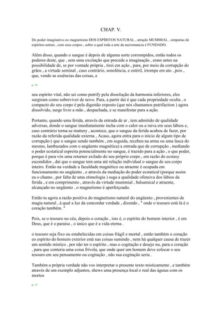 CHAP. V.
Do poder imaginativo eo magnetismo DOS ESPÍRITOS NATURAL , atração MUMMIAL , simpatias de
espíritos astrais , com seus corpos , sobre a qual toda a arte da necromancia é FUNDADO.
Além disso, quando o sangue é depois de alguma sorte corrompidos, então todos os
poderes deste, que , sem uma excitação que precede a imaginação , eram antes na
possibilidade de, se por vontade própria , tirei em ação , para, por meio da corrupção do
grãos , a virtude seminal , caso contrário, sonolência, e estéril, irrompe em ato , pois ,
que, vendo as essências das coisas, e
p. 14
seu espírito vital, não sei como putrify pela dissolução da harmonia inferiores, eles
surgiram como sobreviver de novo. Para, a partir daí é que cada propriedade oculta , o
compacto do seu corpo é pela digestão exposto (que nós chamamos putrifaction ) agora
dissolvido, surge livre a mão , despachada, e se manifestar para a ação.
Portanto, quando uma ferida, através da entrada de ar , tem admitido de qualidade
adversas, donde o sangue imediatamente incha com o calor ou a raiva em seus lábios e,
caso contrário torna-se mattery , acontece, que o sangue da ferida acabou de fazer, por
razão da referida qualidade externa , Acaso, agora entra para o início de algum tipo de
corrupção ( que o sangue sendo também , em seguida, recebeu na arma ou uma lasca do
mesmo, lambuzados com o ungüento magnética) a entrada que de corrupção , mediando
o poder ecstatical espreita potencialmente no sangue, é trazido para a ação , o que poder,
porque é para vós uma returner exilado do seu próprio corpo , em razão do ecstasy
escondidos , daí que o sangue tem uma até relação individual o sangue de seu corpo
inteiro. Então na verdade a faculdade magnético ou atraente é ocupada em
funcionamento no ungüento , e através da mediação do poder ecstatical (porque assim
eu o chamo , por falta de uma etimologia ) suga a qualidade ofensiva dos lábios da
ferida , e em comprimento , através da virtude mummial , balsamical e atraente,
alcançado no ungüento , o magnetismo é aperfeiçoado.
Então tu agora a razão positiva do magnetismo natural do ungüento , provenientes de
magia natural , à qual a luz da concordar verdade , dizendo , " onde o tesouro está lá é o
coração também. "
Pois, se o tesouro no céu, depois o coração , isto é, o espírito do homem interior , é em
Deus, que é o paraíso , o único que é a vida eterna .
o tesouro seja fixo ou estabelecidas em coisas frágil e mortal , então também o coração
eo espírito do homem exterior está nas coisas sumindo , nem há qualquer causa de trazer
um sentido místico , por não ter o espírito , mas o cogitação e desejo nu, para o coração
, para que conteria uma coisa frívola, que onde quer um homem deve colocar o seu
tesouro em seu pensamento ou cogitação , não sua cogitação seria .
Também a própria verdade não vos interpretar o presente texto misticamente , e também
através de um exemplo adjuntos, shews uma presença local e real das águias com os
mortos
p. 15
 