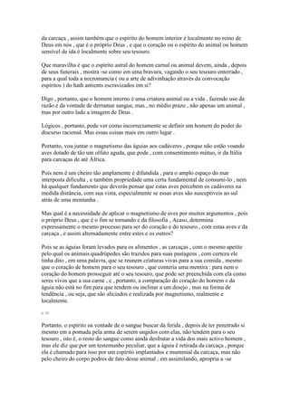 da carcaça , assim também que o espírito do homem interior é localmente no reino de
Deus em nós , que é o próprio Deus , e que o coração ou o espírito do animal ou homem
sensível de ida é localmente sobre seu tesouro.
Que maravilha é que o espírito astral do homem carnal ou animal devem, ainda , depois
de seus funerais , mostra -se como em uma bravura, vagando o seu tesouro enterrado ,
para a qual toda a necromancia ( ou a arte de adivinhação através da convocação
espíritos ) do hath antients escravizados em si?
Digo , portanto, que o homem interno é uma criatura animal ou a vida , fazendo uso da
razão e da vontade de derramar sangue, mas , no médio prazo , não apenas um animal ,
mas por outro lado a imagem de Deus .
Lógicos , portanto, pode ver como incorrectamente se definir um homem do poder do
discurso racional. Mas essas coisas mais em outro lugar .
Portanto, vou juntar o magnetismo das águias aos cadáveres , porque não estão voando
aves dotado de tão um olfato aguda, que pode , com consentimento mútuo, ir da Itália
para carcaças de até África.
Pois nem é um cheiro tão amplamente e difundida , para o amplo espaço do mar
interposta dificulta , e também propriedade uma certa fundamental de consumi-lo , nem
há qualquer fundamento que deverás pensar que estas aves percebem os cadáveres na
medida distância, com sua vista, especialmente se essas aves são susceptíveis ao sul
atrás de uma montanha .
Mas qual é a necessidade de aplicar o magnetismo de aves por muitos argumentos , pois
o próprio Deus , que é o fim se tornando e da filosofia , Acaso, determina
expressamente o mesmo processo para ser do coração e do tesouro , com estas aves e da
carcaça , e assim alternadamente entre estes e os outros?
Pois se as águias foram levados para os alimentos , as carcaças , com o mesmo apetite
pelo qual os animais quadrúpedes são trazidos para suas pastagens , com certeza ele
tinha dito , em uma palavra, que se reunem criaturas vivas para a sua comida , mesmo
que o coração de homem para o seu tesouro , que conteria uma mentira : para nem o
coração do homem prosseguir até o seu tesouro, que pode ser preenchida com ela como
seres vivos que a sua carne , e , portanto, a comparação do coração do homem e da
águia não está no fim para que tendem ou inclinar a um desejo , mas na forma de
tendência , ou seja, que são aliciados e realizada por magnetismo, realmente e
localmente.
p. 16
Portanto, o espírito ea vontade de o sangue buscar da ferida , depois de ter penetrado si
mesmo em a pomada pela arma de serem ungidos com elas, não tendem para o seu
tesouro , isto é, o resto do sangue como ainda desfrutar a vida dos mais activo homem ,
mas ele diz que por um testemunho peculiar, que a águia é retirada da carcaça , porque
ela é chamado para isso por um espírito implantados e mummial da carcaça, mas não
pelo cheiro do corpo podres de fato desse animal , em assimilando, apropria a -se
 