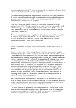 apenas este espírito mummial : ". minha juventude será renovada como a da águia "para
a partir daí, é dito da águia, de uma maneira peculiar ,
Pois, na verdade a renovação dos produtos de sua juventude de uma extração essencial
do espírito mummial estar bem refinada por uma digestão certa singular adequada para
que as aves , e não de um comer nu de a carne da carcaça , caso contrário, os cães
também e tortas seria renovado , O que é falso.
Dirás , que é uma razão absurda em nome de magnetismo , mas o que tu queres
hereupon então inferir ? Se o que tu confessa ser muito remota para capacidade a tua de
entendimento, que deve também contigo ser contabilizadas de ser obtida a partir de
agora. Na verdade o livro de avoucheth Gênesis , que no sangue de todas as criaturas
vivas Acaso a alma existe.
Pois há no sangue determinadas competências vitais1, O que, como se fossem soulified
ou animada , fazer vingar a demanda do Céu, sim, e punição judicial dos juízes
terrestres no assassino, que poderes , visto que não se pode negar que habitam
naturalmente no sangue , não vejo por que eles pode
p. 17
rejeitar o magnetismo do sangue, como a contabilidade se entre as obras ridículo de
Satanás .
Essa eu vou dizer mais, a saber, que aqueles que andam em seu sono , não , de jeito
nenhum outro guia que o espírito do sangue , isto é, do homem para fora, subir e descer
, executar negócios, escalar paredes, e gerir as coisas que são impossíveis para aqueles
que estão acordados . Eu digo, por uma força mágica, natural para o homem mais para o
exterior , que Santo Ambrósio , embora ele fosse para longe de seu corpo , mas estava
visivelmente presente nas solenidades fúnebres de Saint-Martin , mas ele estava
espiritualmente presente nessas solenidades , em o espírito visível do homem externo, e
não o contrário: para , na medida em , em que êxtase , que é do homem mais interna,
muitos dos santos ter visto muitas coisas e ausente. Isso é feito sem tempo e lugar,
através dos poderes superiores da alma estão sendo coletados na unidade, e por uma
visão intelectual , mas não por uma presença visível , caso contrário, a alma não é
separada do corpo , mas mesmo a sério , ou para por completo, nem é para isso re-
conectado , o que ligação re- , não obstante , de outra forma natural ou familiar ao
espírito do homem mais para o exterior .
Não é suficiente em tão grande paradoxo , ter uma só vez, ou por uma única razão ,
tocou no assunto , ela deverá continuar a ser propagadas , e temos de explicar como uma
atração magnéticos acontece também entre as coisas inanimadas, por um perceivance
certo ou sentimento , não de fato ou animal sensível, mas natural.
Que coisa, que pode ser o mais sério feito, cabe-nos primeiro a mostrar o que Satanás
pode, por seu próprio poder, contribuir para , e depois de que forma ele pode cooperar
nas ações meramente perverso e impiedoso das bruxas : para , A partir daí, ela irá
aparecer até que causa todos os efeitos podem ser atribuídos .
 