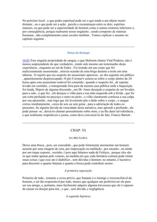 No próximo local , o que poder espiritual pode ser o que tende a um objeto muito
distante , ou o que pode ser a ação , paixão e escaramuças entre os dois. espíritos
naturais, ou que pode ser a superioridade do homem como a outras criaturas inferiores e,
por conseqüência, porque realmente nosso ungüento , sendo composto de múmias
humanas , não completamente curar cavalos também . Vamos explicar o assunto no
capítulo seguinte .
Notas de Rodapé
16:01 Esta singular propriedade de sangue, o que Helmont chama Vital Poderes, não é
menos surpreendente do que verdadeira , tendo sido mesmo um testemunho desta
experiência , enquanto no sul de Gales . Foi testado em um corpo que foi
maliciosamente assassinado , através ocasião de uma briga durante a noite em uma
taberna . O sujeito que era suspeito do assassinato apareceu , no dia seguinte em público
, aparentemente despreocupado. O júri Coroner's sentou-se sobre o corpo dentro de 24
horas após esta assassinato notável foi cometido , quando o suspeito foi , de repente
levado em custódia , e transportado fora para da mesma casa pública onde a Inquisição
foi tirada. Depois de alguma discussão , um Dr. Jones desejado a suspeita de ser levados
para a sala , o que fez , ele desejou o vilão para a sua mão esquerda sob a ferida , que foi
um corte profundo no pescoço e outro no peito , o vilão claramente confessa a sua culpa
por sua apreensão , mas logo que ele levemente pôs o dedo sobre o corpo , o sangue
correu imediatamente , cerca de seis ou sete gotas , para a admiração de todos os
presentes. Se alguém duvida da veracidade desta narrativa, mas aprendi e profunda , ele
pode pensar -se , deixá-lo chamar pessoalmente sobre mim, e eu lhe darei tal referência ,
e que realmente respeitáveis e justas, como deve convencê-lo do fato. Francis Barrett .
CHAP. VI.
DA BRUXARIA.
Deixe uma bruxa , pois, ser concedido , que pode fortemente atormentar um homem
ausente por uma imagem de cera, por imprecação ou maldição , por encanto , ou ainda
por um toque exposto , sozinho, ( pois aqui falamos nada de Feitiços , porque eles são
os que matar apenas pelo veneno, na medida em que cada farmácia comum pode imitar
essas coisas ) que esse ato é diabólico , sem dúvidas o homem: no entanto, é lucrativo
para discernir o quanto Satanás e quanto a bruxa pode contribuir assino .
A primeira suposição.
Primeiro de tudo , tomarás o aviso prévio, que Satanás é o inimigo e irreconciliável do
homem, e ser tão responsável por tudo, menos que qualquer um preferiria ter ele para
ser seu amigo, e, portanto, mais facilmente adquire alguma travessura que ele é capazes
de causar ou desejar para nós , e que , sem dúvida, e negligência.
A segunda hipótese.
 