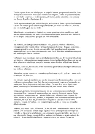 E então, apesar de ser um inimigo para as próprias bruxas , porquanto ele também é um
inimigo mais maliciosos para toda a humanidade em geral , ainda, no que se refere são
os seus títulos -escravos , e os do seu reino, ele nunca , a não ser contra a sua vontade
trai -los, ou descobre -lhes juízes, & c.
Desde a primeira suposição , eu concluo que , se Satanás se foram capazes de si mesmo
a matar um homem que é culpado de pecado mortal, ele nunca iria atrasá-la , mas ele
não vos matá-lo , pois ele não pode.
Não obstante , o muitas vezes Acaso bruxa matar, por conseguinte, também ela pode
matar o homem mesmo, não houve outro como um assassino particular em a liberdade
de sua própria vontade mata qualquer um com uma espada.
p. 19
Há, portanto, um certo poder da bruxa nesta ação, que não pertence a Satanás e,
conseqüentemente, Satanás não é o principal executor eficiente e de que o assassinato ,
pois caso contrário, se ele fosse o carrasco dele, ele iria em ficar modo algum na
necessidade de a bruxa como seu assistente , mas ele só tinha logo tomado a maior parte
dos homens para fora do caminho .
Certamente mais miseráveis eram as condições dos mortais que deveriam ser objecto de
um tirano , e estão sujeitas aos seus comandos , temos também fiel um Deus , do que ele
deve submeter o trabalho de suas próprias mãos para o domínio arbitrário de Satanás.
Portanto , neste ato, há um certo poder claramente apropriada e natural para a bruxa que
não pertence a Satanás .
Além disso, de que a natureza , extensão e qualidade que o poder pode ser , temos mais
exatamente sift para fora .
Em primeiro lugar , é manifesto que não é a força corporal do sexo masculino , por nem
o não concordar qualquer tocar forte das partes extremas do corpo, e as bruxas são, na
maior parte fraca , impotente e malicioso velhas , Portanto deve haver algum outro
poder , muito superior a uma tentativa de corpóreo, mas natural para o homem.
Este poder , portanto, foi se sentar na parte em que somos mais se assemelham à
imagem de Deus , e apesar de todas as coisas que também, depois de alguma forma,
representam a imagem venerada , porque ainda Acaso, o homem mais elegante, de
forma adequada, e quase isso, portanto, a imagem de Deus no homem costuma superará
em muito , ter fuzil mais de , e comandar as imagens de Deus em todas as outras
criaturas , porque, porventura , por essa prerrogativa , todas as coisas são colocadas
debaixo dos pés.
Portanto, se o ato de Deus , por nutum, Ou por um beck , nomeadamente através da sua
palavra , por isso deve o homem a agir algumas coisas apenas por sua disposição ou
vontade, se ele deveria ser chamado a sua verdadeira imagem : por não é que novo, é
que o incômodo, é que o próprio de Deus sozinho : por Satanás , o abjeto mais vil das
criaturas , Acaso, também localmente corpos se movem por nutum, Ou por sua
 