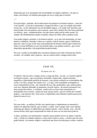 disposição por si só, porquanto não extremidades ou órgãos corpóreos , em que ao
toque, movimento, ou também para pegar um novo corpo para si mesmo
p. 20
Esse privilégio , portanto, devia nada menos de pertencer ao homem interior , como ele
é um espírito , se ele deve representar a imagem de Deus, e que na verdade nem todos
ocioso um , se nós chamamos isso de faculdade mágica , e tu sendo mal instruído, arte
aterrorizado com esta palavra, que tu possas , para mim, chamar-lhe uma força espiritual
ou eficácia : para , verdadeiramente, nós não somos nada solícita sobre nomes. Eu
sempre, tão imediatamente quanto eu puder, lançar um olhar sobre a própria coisa.
Esse poder mágico, portanto, é no homem interior , se tu, por esta etimologia, ou uma
palavra verdadeira, entendes a alma ou o espírito vital da mesma, agora é indiferente
para nós, uma vez que existe uma certa proporção do homem interno para externa em
todas as coisas brilhantes ou em crescimento após a sua própria maneira , que é uma
disposição apropriada, e de propriedade proporcionado.
Por isso, o poder ou faculdade deve acontecer dispersos por todo o homem por inteiro
na alma , na verdade, mais vigorosa , mas no omissa carne e sangue muito mais .
CHAP. VII.
Do espírito vital , & c.
O espírito vital na carne e sangue exerce o cargo de alma , ou seja , é o mesmo espírito
no homem exterior , que, na semente, formando a figura toda , aquela estrutura
magnífica e delimitação perfeita do homem, e que jamais conheceu as extremidades das
coisas a ser feito, porque ele contém -los , e os que, como presidente acompanha os
novos enquadrados jovens , até o período da sua vida; quantidade e que, embora parta
com isso, algumas palmadas ou pequenas, em pelo menos , do mesmo permanece em
uma carcaça de mortos , a violência , sendo como se fosse mais exatamente co-
fermentado com o mesmo. a partir de uma carcaça morta , que foi extinto por vontade
própria , e da natureza não , bem como o implantado como afluente espírito passou por
diante de uma só vez .
p. 21
Por essa razão , os médicos dividir esse espírito para a implantaram ou mummial e
influxo ou adquirida espírito, que se afasta , a saber, com a antiga vida e esse espírito
influxing que depois se subdividem em espírito natural , vital e animal , mas , nós Da
mesma forma, fazer aqui compreendê-los todos de uma vez em uma única palavra.
A alma , portanto, ser inteiramente o espírito nunca poderia mover ou agitar o espírito
vital , ( sendo na verdade corpórea ), carne muito menos e ossos , a menos que um certo
poder natural , no entanto, mágico e espiritual, que desce da alma para o corpo e espírito
.
 