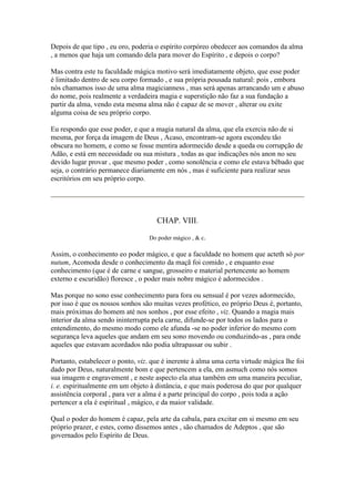 Depois de que tipo , eu oro, poderia o espírito corpóreo obedecer aos comandos da alma
, a menos que haja um comando dela para mover do Espírito , e depois o corpo?
Mas contra este tu faculdade mágica motivo será imediatamente objeto, que esse poder
é limitado dentro de seu corpo formado , e sua própria pousada natural: pois , embora
nós chamamos isso de uma alma magicianness , mas será apenas arrancando um e abuso
do nome, pois realmente a verdadeira magia e superstição não faz a sua fundação a
partir da alma, vendo esta mesma alma não é capaz de se mover , alterar ou exite
alguma coisa de seu próprio corpo.
Eu respondo que esse poder, e que a magia natural da alma, que ela exercia não de si
mesma, por força da imagem de Deus , Acaso, encontram-se agora escondeu tão
obscura no homem, e como se fosse mentira adormecido desde a queda ou corrupção de
Adão, e está em necessidade ou sua mistura , todas as que indicações nós anon no seu
devido lugar provar , que mesmo poder , como sonolência e como ele estava bêbado que
seja, o contrário permanece diariamente em nós , mas é suficiente para realizar seus
escritórios em seu próprio corpo.
CHAP. VIII.
Do poder mágico , & c.
Assim, o conhecimento eo poder mágico, e que a faculdade no homem que acteth só por
nutum, Acomoda desde o conhecimento da maçã foi comido , e enquanto esse
conhecimento (que é de carne e sangue, grosseiro e material pertencente ao homem
externo e escuridão) floresce , o poder mais nobre mágico é adormecidos .
Mas porque no sono esse conhecimento para fora ou sensual é por vezes adormecido,
por isso é que os nossos sonhos são muitas vezes profético, eo próprio Deus é, portanto,
mais próximas do homem até nos sonhos , por esse efeito , viz. Quando a magia mais
interior da alma sendo ininterrupta pela carne, difunde-se por todos os lados para o
entendimento, do mesmo modo como ele afunda -se no poder inferior do mesmo com
segurança leva aqueles que andam em seu sono movendo ou conduzindo-as , para onde
aqueles que estavam acordados não podia ultrapassar ou subir .
Portanto, estabelecer o ponto, viz. que é inerente à alma uma certa virtude mágica lhe foi
dado por Deus, naturalmente bom e que pertencem a ela, em asmuch como nós somos
sua imagem e engravement , e neste aspecto ela atua também em uma maneira peculiar,
i. e. espiritualmente em um objeto à distância, e que mais poderosa do que por qualquer
assistência corporal , para ver a alma é a parte principal do corpo , pois toda a ação
pertencer a ela é espiritual , mágico, e da maior validade.
Qual o poder do homem é capaz, pela arte da cabala, para excitar em si mesmo em seu
próprio prazer, e estes, como dissemos antes , são chamados de Adeptos , que são
governados pelo Espírito de Deus.
 