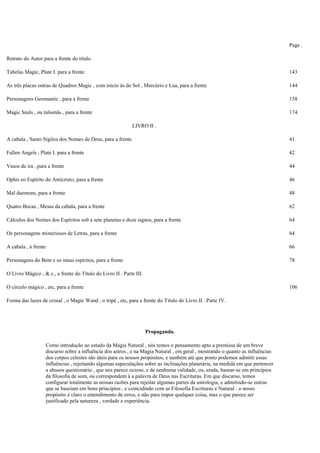 Page .
Retrato do Autor para a frente do título.
Tabelas Magic, Plate I. para a frente 143
As três placas outras de Quadros Magic , com início às do Sol , Mercúrio e Lua, para a frente 144
Personagens Geomantic , para a frente 158
Magic Seals , ou talismãs , para a frente 174
LIVRO II .
A cabala , Santo Sigilos dos Nomes de Deus, para a frente 41
Fallen Angels , Plate I. para a frente 42
Vasos de ira , para a frente 44
Ophis eo Espírito do Anticristo, para a frente 46
Mal daemons, para a frente 48
Quatro Bocas , Mesas da cabala, para a frente 62
Cálculos dos Nomes dos Espíritos sob a sete planetas e doze signos, para a frente 64
Os personagens misteriosos de Letras, para a frente 64
A cabala , à frente 66
Personagens do Bem e os maus espíritos, para a frente 78
O Livro Mágico , & c., a frente do Título do Livro II . Parte III
O círculo mágico , etc, para a frente 106
Forma das luzes de cristal , o Magic Wand , o tripé , etc, para a frente do Título do Livro II . Parte IV.
Propaganda.
Como introdução ao estudo da Magia Natural , nós temos o pensamento apto a premissa de um breve
discurso sobre a influência dos astros , e na Magia Natural , em geral , mostrando o quanto as influências
dos corpos celestes são úteis para os nossos propósitos, e também até que ponto podemos admitir essas
influências , rejeitando algumas especulações sobre as inclinações planetária, na medida em que pertencer
a abusos questionário , que nos parece ocioso, e de nenhuma validade, ou, ainda, basear-se em princípios
da filosofia de som, ou correspondem à a palavra de Deus nas Escrituras. Em que discurso, temos
configurar totalmente as nossas razões para rejeitar algumas partes da astrologia, e admitindo-se outras
que se baseiam em bons princípios , e coincidindo com as Filosofia Escrituras e Natural : o nosso
propósito é claro o entendimento de erros, e não para impor qualquer coisa, mas o que parece ser
justificado pela natureza , verdade e experiência.
 