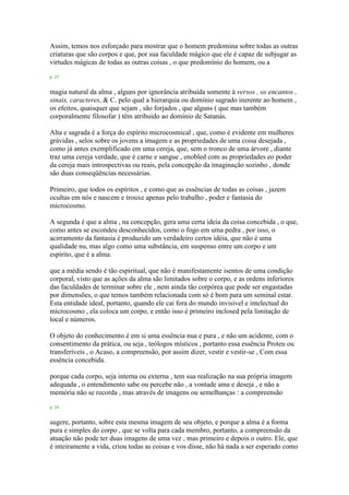 Assim, temos nos esforçado para mostrar que o homem predomina sobre todas as outras
criaturas que são corpos e que, por sua faculdade mágico que ele é capaz de subjugar as
virtudes mágicas de todas as outras coisas , o que predomínio do homem, ou a
p. 23
magia natural da alma , alguns por ignorância atribuída somente à versos , os encantos ,
sinais, caracteres, & C. pelo qual a hierarquia ou domínio sagrado inerente ao homem ,
os efeitos, quaisquer que sejam , são forjados , que alguns ( que mas também
corporalmente filosofar ) têm atribuído ao domínio de Satanás.
Alta e sagrada é a força do espírito microcosmical , que, como é evidente em mulheres
grávidas , selos sobre os jovens a imagem e as propriedades de uma coisa desejada ,
como já antes exemplificado em uma cereja, que, sem o tronco de uma árvore , diante
traz uma cereja verdade, que é carne e sangue , enobled com as propriedades eo poder
da cereja mais introspectivas ou reais, pela concepção da imaginação sozinho , donde
são duas conseqüências necessárias.
Primeiro, que todos os espíritos , e como que as essências de todas as coisas , jazem
ocultas em nós e nascem e trouxe apenas pelo trabalho , poder e fantasia do
microcosmo.
A segunda é que a alma , na concepção, gera uma certa ideia da coisa concebida , o que,
como antes se escondeu desconhecidos, como o fogo em uma pedra , por isso, o
acirramento da fantasia é produzido um verdadeiro certos idéia, que não é uma
qualidade nu, mas algo como uma substância, em suspenso entre um corpo e um
espírito, que é a alma.
que a média sendo é tão espiritual, que não é manifestamente isentos de uma condição
corporal, visto que as ações da alma são limitados sobre o corpo, e as ordens inferiores
das faculdades de terminar sobre ele , nem ainda tão corpórea que pode ser engastadas
por dimensões, o que temos também relacionada com só é bom para um seminal estar.
Esta entidade ideal, portanto, quando ele cai fora do mundo invisível e intelectual do
microcosmo , ela coloca um corpo, e então isso é primeiro inclosed pela limitação de
local e números.
O objeto do conhecimento é em si uma essência nua e pura , e não um acidente, com o
consentimento da prática, ou seja , teólogos místicos , portanto essa essência Proteu ou
transferíveis , o Acaso, a compreensão, por assim dizer, vestir e vestir-se , Com essa
essência concebida.
porque cada corpo, seja interna ou externa , tem sua realização na sua própria imagem
adequada , o entendimento sabe ou percebe não , a vontade ama e deseja , e não a
memória não se recorda , mas através de imagens ou semelhanças : a compreensão
p. 24
sugere, portanto, sobre esta mesma imagem de seu objeto, e porque a alma é a forma
pura e simples do corpo , que se volta para cada membro, portanto, a compreensão da
atuação não pode ter duas imagens de uma vez , mas primeiro e depois o outro. Ele, que
é inteiramente a vida, criou todas as coisas e vos disse, não há nada a ser esperado como
 