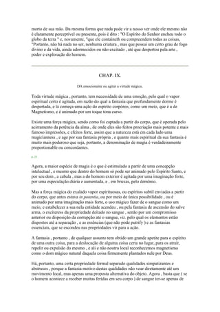 morto de sua mão. Da mesma forma que nada pode vir a nosso ver onde ele mesmo não
é claramente perceptível ou presente, pois é dito : "O Espírito do Senhor encheu todo o
globo da terra " e, novamente, "que ele containeth ou compreendem todas as coisas,
"Portanto, não há nada no ser, nenhuma criatura , mas que possui um certo grau de fogo
divino e da vida, ainda adormecidos ou não excitado , até que despertou pela arte ,
poder e exploração do homem.
CHAP. IX.
DA emocionante ou agitar a virtude mágica.
Toda virtude mágica , portanto, tem necessidade de uma emoção, pelo qual o vapor
espiritual certo é agitada, em razão do qual a fantasia que profundamente dorme é
despertada, e lá começa uma ação do espírito corpóreo, como um meio, que é a de
Magnetismo, e é animado por um toque tona curso.
Existe uma força mágica, sendo como foi captada a partir do corpo, que é operada pelo
acirramento da potência da alma , de onde eles são feitos procriação mais potente e mais
famoso impressões, e efeitos forte, assim que a natureza está em cada lado uma
magicianness , e age por sua fantasia própria , e quanto mais espiritual da sua fantasia é
muito mais poderoso que seja, portanto, a denominação de magia é verdadeiramente
proportionable ou concordantes.
p. 25
Agora, a maior espécie de magia é o que é estimulado a partir de uma concepção
intelectual , e mesmo que dentro do homem só pode ser animado pelo Espírito Santo, e
por seu dom , a cabala , mas a do homem exterior é agitada por uma imaginação forte,
por uma especulação diária e aumentada, e , em bruxas, pelo demônio.
Mas a força mágica do exalado vapor espirituosas, ou espíritos subtil enviadas a partir
do corpo, que antes estava in potentia, ou por meio de única possibilidade , ou é
animado por uma imaginação mais forte, o uso mágico fazer de o sangue como um
meio, e estabelecer a sua nela entidade acendeu , ou pela fantasia de ascensão do salve
arma, o exciteress da propriedade deitado no sangue , senão por um compromisso
anterior ou disposição da corrupção até o sangue, viz. pelo qual os elementos estão
dispostos até a separação , e as essências (que não pode putrify ) e as fantasias
essenciais, que se escondeu nas propriedades vir para a ação.
A fantasia , portanto , de qualquer assunto tem obtido um grande apetite para o espírito
de uma outra coisa, para a deslocação de alguma coisa certa no lugar, para os atrair,
repelir ou expulsão do mesmo , e ali e não noutro local reconhecemos magnetismo
como o dom mágico natural daquela coisa firmemente plantados nele por Deus.
Há, portanto, uma certa propriedade formal separado qualidades simpatizantes e
abstrusos , porque a fantasia motivo destas qualidades não voar diretamente até um
movimento local, mas apenas uma proposta alternativa do objeto. Agora , basta que ( se
o homem acontece a receber muitas feridas em seu corpo ) de sangue ter-se apenas de
 