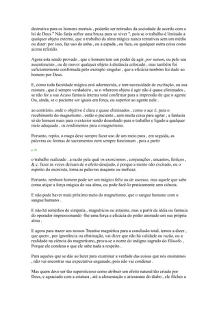 destrutiva para os homens mortais , poderão ser retirados da sociedade de acordo com a
lei de Deus " Não farás sofrer uma bruxa para se viver ", pois se o trabalho é limitado a
qualquer objeto externo, que o trabalho da alma mágica nunca tentativas sem um médio
ou dizer: por isso, faz uso da unha , ou a espada , ou faca, ou qualquer outra coisa como
acima referido.
Agora esta sendo provado , que o homem tem um poder de agir, por nutum, ou pelo seu
assentimento , ou de mover qualquer objeto à distância colocado , mas também foi
suficientemente confirmada pelo exemplo singular , que a eficácia também foi dado ao
homem por Deus.
E, como toda faculdade mágica está adormecida, e tem necessidade de excitação, ou sua
mistura , que é sempre verdadeiro , se o whereon objeto é agir não é quase eliminados ,
se não for a sua Acaso fantasia interna total confirmar para a impressão de que o agente
Ou, ainda, se o paciente ser iguais em força, ou superior ao agente nele .
ao contrário, onde o objetivo é clara e quase eliminados , como o aço é, para o
recebimento do magnetismo , então o paciente , sem muita coisa para agitar , a fantasia
só do homem mais para o exterior sendo desenhado para o trabalho e ligado a qualquer
meio adequado , os rendimentos para o magnetismo.
Portanto, repito, o mago deve sempre fazer uso de um meio para , em seguida, as
palavras ou formas de sacramentos nem sempre funcionam , pois a partir
p. 28
o trabalho realizado . a razão pela qual os exorcismos , conjurações , encantos, feitiços ,
& c. fazer às vezes deixam de o efeito desejado, é porque a mente não excitado, ou o
espírito do exorcista, torna as palavras maçante ou ineficaz.
Portanto, nenhum homem pode ser um mágico feliz ou de sucesso, mas aquele que sabe
como atiçar a força mágica de sua alma, ou pode fazê-lo praticamente sem ciência.
E não pode haver mais próximo meio do magnetismo, que o sangue humano com o
sangue humano .
E não há remédios de simpatia , magnéticos ou atraente, mas a partir da idéia ou fantasia
do operador impressionando -lhe uma força e eficácia do poder animado em sua própria
alma .
E agora para trazer aos nossos Treatise magnética para a conclusão total, temos a dizer ,
que quem , por ignorância ou obstinação, vai dizer que não há validade ou razão, ou a
realidade na ciência do magnetismo, prova-se o nome do indigno sagrado do filósofo ,
Porque ele condena o que ele sabe nada a respeito .
Para aqueles que se dão ao lazer para examinar a verdade das coisas que nós ensinamos
, não vai encontrar sua expectativa enganado, pois não vai condenar .
Mas quem deve ser tão supersticioso como atribuir um efeito natural tão criado por
Deus, e agraciado com a criatura , até a alimentação e artesanato do diabo , ele filches a
 