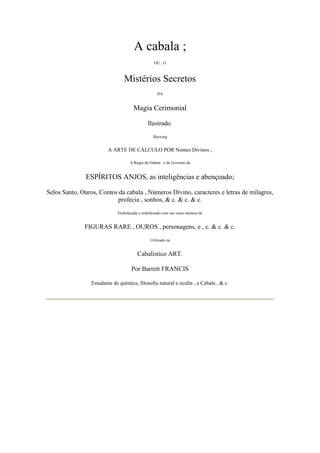 A cabala ;
OU , O
Mistérios Secretos
DA
Magia Cerimonial
Ilustrado.
Shewing
A ARTE DE CÁLCULO POR Nomes Divinos ;
A Regra da Ordem , e de Governo da
ESPÍRITOS ANJOS, as inteligências e abençoado;
Selos Santo, Ouros, Contos da cabala , Números Divino, caracteres e letras de milagres,
profecia , sonhos, & c. & c. & c.
Embelezada e embelezado com um vasto número de
FIGURAS RARE , OUROS , personagens, e , c. & c. & c.
Utilizado na
Cabalístico ART.
Por Barrett FRANCIS
Estudante de química, filosofia natural e oculta , a Cabala , & c.
 