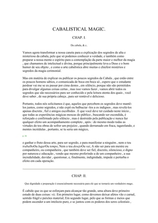 CABALISTICAL MAGIC.
CHAP. I.
Da cabala, & c.
Vamos agora transformar a nossa caneta para a explicação dos segredos de alta e
misteriosa da cabala, pelo que só podemos conhecer a verdade, e também como
preparar a nossa mente e espírito para a contemplação da parte maior e melhor da magia
, que chamamos de intelectual e divina, porque principalmente leva a Deus e o bom
humor de seu objeto , e como a arte cabalística abre muitas e chiefest mistérios e
segredos da magia cerimonial.
Mas em matéria de explicar ou publicar os poucos segredos da Cabala , que estão entre
os poucos homens sábios, e comunicada de boca em boca só , espero que o estudante
perdoar vai me se eu passar por cima destes , em silêncio, porque não são permitidos
para divulgar algumas coisas certas , mas isso vamos fazer , vamos abrir todos os
segredos que são necessários para ser conhecido e pela leitura atenta dos quais , você
deve saber , de sua própria cabeça , para ser rentável e delicioso.
Portanto, todos nós solicitamos é que, aqueles que percebem os segredos deve mantê-
los juntos, como segredos, e não expô ou balbuciar -los a os indignos , mas revelá-los
apenas discreta , fiel e amigos escolhidos . E que você deve ter cuidado neste início ,
que todas as experiências mágicas moscas do público , buscando ser escondida, é
reforçado e confirmado pelo silêncio , mas é destruído pela publicação e nunca faz
qualquer efeito um acompanhamento completo , após : do mesmo modo todas as
virtudes do teu obras de sofrer um prejuízo , quando derramado em fraca, tagarelando, e
mentes incrédulas , portanto, se tu seria um mágico,
p. 34
e ganhar o fruto dessa arte, para ser segredo, e para manifestar a ninguém , nem o teu
trabalhoOu lugarOu tempo, Nem o teu desejoOu vai, A não ser para um mestre ou
companheiro, ou companheira , que também deve ser fiel, discreto, silencioso, e digno
por natureza e educação , vendo que mesmo proferindo a de um companheiro , a sua
incredulidade, duvidar , questionar, e, finalmente, indignidade, impede e perturba o
efeito em cada operação.
CHAP. II.
Que dignidade e preparação é essencialmente necessária para ele que se tornaria um verdadeiro mago.
É cabido que os que se esforçam para alcançar tão grande, uma altura deve primeiro
estudo de duas coisas: viz. Em primeiro lugar, como devemos deixar afetos vão e carnal,
sentido frágil e paixões material; Em segundo lugar, pelo que as formas e meios que
podem ascender a um intelecto puro, e se juntou com os poderes dos seres celestiais ,
 