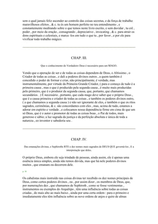 sem o qual jamais feliz ascender ao controlo das coisas secretas, e da força de trabalho
maravilhosos efeitos , & c. tu és um homem perfeito no teu entendimento , e
constantemente meditando sobre o que temos neste livro escrito, e sem duvidar , tu crê ,
poder , por meio da oração , consagrando , depreciativo , invocating , & c. para atrair os
dons espirituais e celestiais, e marca -los em tudo o que tu , por favor , e por ele para
vivificar todo trabalho mágico.
CHAP. III.
Que o conhecimento do Verdadeiro Deus é necessário para um MAGO.
Vendo que a operação de ser e de todas as coisas dependem de Deus, o Altíssimo , o
Criador de todas as coisas , e dali a poderes divinos outros , a quem também é
concedido o poder de formar e criar, não principalmente, é verdade, mas
instrumentalmente, por virtude da Primeira Grande Criador, ( para o começo de tudo é a
primeira causa , mas o que é produzido pela segunda causa , é muito mais produzidas
pelo primeiro, que é o produtor da segunda causa, que, portanto, que chamamos
secundários . ) É necessário , portanto, que cada mago deve saber que o próprio Deus ,
que é a causa primeira e criador de todas as coisas , e também os poderes divinos outro,
( a que chamamos a segunda causa ) e não ser ignorante de eles, e também o que os ritos
sagrados, cerimônias, & c. são concordantes com eles , mas, acima de tudo, estamos a
adorar em espírito e verdade , e colocamos nossa dependência firme em cima de que um
só Deus, que é o autor e promotor de todas as coisas boas , o Pai de todos, mais
generoso e sábio; a luz sagrada da justiça e da perfeição absoluta e única de toda a
natureza , eo inventor e sabedoria seu .
CHAP. IV.
Das emanações divinas, e Sephiroths RTE e dez nomes mais sagrados de DEUS QUE governá-los , E a
interpretação que deles.
O próprio Deus, embora ele seja trindade de pessoas, ainda assim, ele é apenas uma
essência única simples, ainda não temos dúvida, mas que há nele poderes divinos
muitos , que emanam ou decorrem dele.
p. 36
Os cabalistas mais instruído nas coisas divinas ter recebido os dez nomes principais de
Deus, como certos poderes divinos , ou , por assim dizer , os membros de Deus, que,
por numerações dez , que chamamos de Sephiroth , como se fosse vestimentas ,
instrumentos ou exemplos do Arquétipo , têm uma influência sobre todas as coisas
criadas , do mais alto ao mais baixo , ainda por uma certa ordem : para o primeiro e
imediatamente eles têm influência sobre as nove ordens de anjos e quire de almas
 