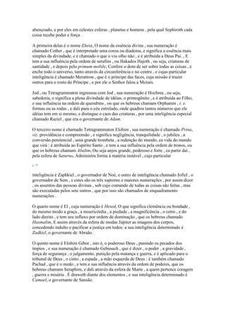 abençoado, e por eles em celestes esferas , planetas e homens , pela qual Sephiroth cada
coisa recebe poder e força .
A primeira delas é o nome Eheia, O nome da essência divina , sua numeração é
chamado Cether , que é interpretado uma coroa ou diadema, e significa a essência mais
simples da divindade, e é chamado o que o viu olho não , e é atribuída a Deus Pai. , E
tem a sua influência pela ordem de serafins , ou Hakados Hajoth , ou seja, criaturas de
santidade , e depois pelo primum mobile, Confere o dom de ser sobre todas as coisas , e
enche todo o universo, tanto através da circunferência e no centro , e cujas particular
inteligência é chamado Merattron , que é o príncipe das faces, cuja missão é trazer
outros para o rosto do Príncipe , e por ele o Senhor falou a Moisés.
Jod , ou Tetragrammaton ingressou com Jod , sua numeração é Hochma , ou seja,
sabedoria, e significa a plena divindade de idéias, o primogênito , e é atribuída ao Filho,
e sua influência na ordem de querubins , ou que os hebreus chamam Orphanim , i. e.
formas ou as rodas , e dali para o céu estrelado, onde quadros tantos números que ele
idéias tem em si mesmo, e distingue o caos das criaturas , por uma inteligência especial
chamado Raziel , que era o governante de Adam.
O terceiro nome é chamado Tetragrammaton Elohim , sua numeração é chamado Prina,
viz. providência e compreensão , e significa negligência, tranquilidade , o jubileu , a
conversão penitencial , uma grande trombeta , a redenção do mundo, ea vida do mundo
que virá : é atribuída ao Espírito Santo , e tem a sua influência pela ordem de tronos, ou
que os hebreus chamam Abalim, Ou seja anjos grande, poderoso e forte , ea partir daí ,
pela esfera de Saturno, Administra forma à matéria instável , cujo particular
p. 37
inteligência é Zaphkiel , o governador de Noé, e outro de inteligência chamado Jofiel , o
governador de Sem , e estes são os três supremo e maiores numerações , por assim dizer
, os assentos das pessoas divinas , sob cujo comando de todas as coisas são feitas , mas
são executadas pelos sete outros , que por isso são chamados de enquadramento
numerações .
O quarto nome é El , cuja numeração é Hesed, O que significa clemência ou bondade ,
do mesmo modo a graça , a misericórdia , a piedade , a magnificência , o cetro , e do
lado direito , e tem seu influxo por ordem de dominação , que os hebreus chamado
Hasmalim, E assim através da esfera de modas Júpiter as imagens dos corpos,
concedendo indulto e pacificar a justiça em todos: a sua inteligência determinado é
Zadkiel, o governante de Abraão.
O quinto nome é Elohim Gibor , isto é, o poderoso Deus , punindo os pecados dos
ímpios , e sua numeração é chamado Gebusach , que é dizer , o poder , a gravidade ,
força de segurança , o julgamento, punição pela matança e guerra, e é aplicado para o
tribunal de Deus , o cinto , a espada , a mão esquerda de Deus : é também chamado
Pachad , que é o medo , e tem a sua influência através da ordem de poderes, que os
hebreus chamam Seraphim, e dali através da esfera de Marte , a quem pertence coragem
, guerra e miséria . É draweth diante dos elementos , e sua inteligência determinado é
Camael, o governante de Sansão.
 