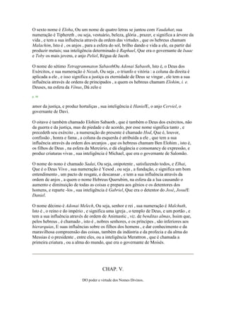 O sexto nome é Eloha, Ou um nome de quatro letras se juntou com Vaudahat; sua
numeração é Tiphereth , ou seja, vestuário, beleza, glória , prazer, e significa a árvore da
vida , e tem a sua influência através da ordem das virtudes , que os hebreus chamam
Malachim, Isto é , os anjos , para a esfera do sol, brilho dando e vida a ele, ea partir daí
produzir metais; sua inteligência determinado é Raphael, Que era o governante de Isaac
e Toby os mais jovens, e anjo Peliel, Régua de Jacob.
O nome do sétimo Tetragrammaton SabaothOu Adonai Sabaoth, Isto é, o Deus dos
Exércitos, e sua numeração é Nezah, Ou seja , o triunfo e vitória : a coluna da direita é
aplicada a ele , e isso significa a justiça ea eternidade de Deus se vingar , ele tem a sua
influência através de ordens de principados , a quem os hebreus chamam Elohim, i. e.
Deuses, na esfera da Vênus, Dá zelo e
p. 38
amor da justiça, e produz hortaliças , sua inteligência é HanielE, o anjo Cerviel, o
governante de Davi.
O oitavo é também chamado Elohim Sabaoth , que é também o Deus dos exércitos, não
da guerra e da justiça, mas de piedade e de acordo, por esse nome significa tanto , e
precedeth seu exército , a numeração do presente é chamado Hod, Que é, louvor,
confissão , honra e fama , a coluna da esquerda é atribuída a ele , que tem a sua
influência através da ordem dos arcanjos , que os hebreus chamam Ben Elohim , isto é,
os filhos de Deus , na esfera da Mercúrio, e dá elegância e consonancy de expressão, e
produz criaturas vivas , sua inteligência é Michael, que era o governante de Salomão.
O nome do nono é chamado Sadai, Ou seja, onipotente , satisfazendo todos, e Elhai,
Que é o Deus Vivo , sua numeração é Yesod , ou seja , a fundação, e significa um bom
entendimento , um pacto de resgate, e descansar , e tem a sua influência através da
ordem de anjos , a quem o nome Hebreus Querubim, na esfera da a lua causando o
aumento e diminuição de todas as coisas e prepara aos gênios e os detentores dos
homens, e reparte -los , sua inteligência é Gabriel, Que era o detentor do José, JosuéE
Daniel.
O nome décimo é Adonai Melech, Ou seja, senhor e rei , sua numeração é Malchuth,
Isto é , o reino e do império , e significa uma igreja , o templo de Deus, e um portão , e
tem a sua influência através de ordem de Animastic , viz. de benditas almas, Issim que,
pelos hebreus , é chamado , isto é , nobres senhores, e os príncipes , são inferiores aos
hierarquias, E suas influências sobre os filhos dos homens , e dar conhecimento e da
maravilhosa compreensão das coisas, também da indústria e da profecia e da alma do
Messias é o presidente , entre eles, ou a inteligência Merattron , que é chamada a
primeira criatura , ou a alma do mundo, que era o governante de Moisés.
CHAP. V.
DO poder e virtude dos Nomes Divinos.
 