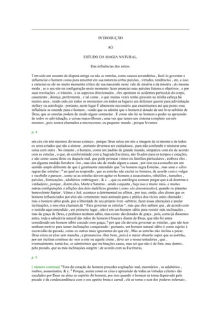 INTRODUÇÃO
AO
ESTUDO DA MAGIA NATURAL.
Das influências dos astros.
Tem sido um assunto de disputa antiga ou não as estrelas, como causas secundárias , fazê-lo governar e
influenciar o homem como para enxertar em sua natureza certas paixões , virtudes, tendências , etc, e isso
a enraizar-se ele no muito momento crítico de sua nascendo neste vale da miséria e da miséria , do mesmo
modo , se o seu site ea configuração neste momento fazer anunciai suas paixões futuros e objetivos , e por
suas revoluções , o trânsito , e os aspectos direcionados , eles apontam os acidentes particular do corpo,
casamento , doença, preferments , e tal como , o que muitas vezes tenho giravam na minha cabeça há
muitos anos , tendo sido em todos os momentos em todos os lugares um defensor quente para adivinhação
stellary ou astrologia : portanto, neste lugar É altamente necessário que examinamos até que ponto essa
influência se estende para o homem , vendo que eu admita que o homem é dotado de um livre-arbítrio de
Deus, que as estrelas podem de modo algum contrariar . E como não há no homem o poder ea apreensão
de todos os adivinhação, e coisas maravilhosas , uma vez que temos um sistema completo em nós
mesmos , pois somos chamados a microcosmo, ou pequeno mundo , porque levamos
p. 4
um céu em nós mesmos do nosso começo , porque Deus selou em nós a imagem de si mesmo e de todos
os seres criados que são a síntese , portanto devemos ser cuidadosos , para não confundir e misturar uma
coisa com outra . No entanto , o homem, como um padrão de grande mundo, simpatiza com ele de acordo
com as estrelas , o que, de conformidade com a Sagrada Escritura, são fixados para os tempos e estações,
e não como causa deste ou daquele mal, que pode permear reinos ou famílias particulares , embora eles ,
em alguma medida foreshew -los , mas eles são de modo algum a causa , por isso eu a concebo em um
sentido amplo diferente do que é geralmente entendido que "os homens regra Estrelas , mas uma o sábio
regras das estrelas : " ao qual eu respondo , que as estrelas não exclui os homens, de acordo com o vulgar
e recebido o parecer , como se as estrelas devem agitar os homens a assassinatos, rebeliões , tumultos ,
paixões , fornicações , adultérios embriaguez , & c . , que os astrólogos comum pregar que a sã doutrina e
verdadeiro , porque , dizem eles, Marte e Saturno , sendo conjunta , faça isso e muito mais, e muitas
outras configurações e aflições dos dois maléficos grandes (como são denominados), quando os planetas
benevolente Júpiter , Vênus e Sol, acontece a detrimented ou aflitos , por isso, então, eles dizem que os
homens influenciados por eles são certamente mais animado para a prática dos vícios antes chamado ;
mas o homem sábio pode, por a liberdade de seu próprio livre -arbítrio, fazer essas alterações e anular
inclinações, e isso eles chamam de " Para governar as estrelas ", mas que eles saibam que , de acordo com
o sentido aqui entendido , em primeiro lugar , não é em um homem sábio para resistir más inclinações ,
mas da graça de Deus, e pedimos nenhum sábio, mas como são dotados de graça , pois, como já dissemos
antes, toda a sabedoria natural das mãos do homem é loucura diante de Deus, que não foi antes
considerado um homem sábio cercado com graça; ? por que ele deveria governar as estrelas , que não tem
nenhum motivo para temer inclinações conquistado - portanto, um homem natural sábio é como sujeito à
escravidão do pecado, como os outros mais ignorantes do que ele , Mas as estrelas não inclina a pecar.
Deus criou os céus sem mancha , e pronunciou -lhes bem , pois é o maior absurdo supor que as estrelas,
por um inclinar contínuo de -nos a este ou aquele crime , deve ser a nossa tentadores , que ,
eventualmente, torná-los, se admitirmos que inclinações causa, mas sei que não é de fora, mas dentro ,
pelo pecado, que as más inclinações surgem : de acordo com as Escrituras,
p. 5
[ número continua] "Fora do coração do homem proceder cogitações mal, murmúrios , os adultérios ,
roubos, assassinatos, & c. " Porque, assim como os céus e apreensão de todas as virtudes celestes são
escalados por Deus na alma eo espírito do homem, por isso quando o homem se torna depravado pelo
pecado e da condescendência com o seu apetite bruta e carnal , ele se torna o scat dos poderes infernais ,
 