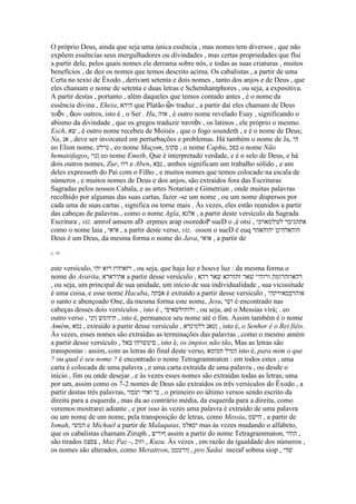 O próprio Deus, ainda que seja uma única essência , mas nomes tem diversos , que não
expõem essências seus mergulhadores ou divindades , mas certas propriedades que flui
a partir dele, pelos quais nomes ele derrama sobre nós, e todas as suas criaturas , muitos
benefícios , de dez os nomes que temos descrito acima. Os cabalistas , a partir de uma
Certa no texto de Êxodo , derivam setenta e dois nomes , tanto dos anjos e de Deus , que
eles chamam o nome de setenta e duas letras e Schemhamphores , ou seja, a expositiva.
A partir destas , portanto , além daqueles que temos contado antes , é o nome da
essência divina , Eheia, ‫היהא‬ que Platão ὤν traduz , a partir daí eles chamam de Deus
ηοὄν , ὁων outros, isto é , o Ser . Hu, ‫אוה‬ , é outro nome revelado Esay , significando o
abismo da divindade , que os gregos traduzir ηασηὸν , os latinos , ele próprio o mesmo.
Esch, ‫שא‬ , é outro nome recebeu de Moisés , que o fogo soundeth , e é o nome de Deus;
Na, ‫אנ‬ , deve ser invocated em perturbações e problemas. Há também o nome de Ja, ‫הי‬
eo Elion nome, ‫נוילע‬ , eo nome Maçom, ‫םקומ‬ , o nome Caphu, ‫כפכ‬ o nome Não
hematófagos, ‫ןנוי‬ eo nome Emeth, Que é interpretado verdade, e é o selo de Deus, e há
dois outros nomes, Zur, ‫רוז‬ e Aben, ‫נבא‬ , ambos significam um trabalho sólido , e um
deles expresseth do Pai com o Filho , e muitos nomes que temos colocado na escala de
números , e muitos nomes de Deus e dos anjos, são extraídos fora das Escrituras
Sagradas pelos nossos Cabala, e as artes Notarian e Gimetrian , onde muitas palavras
recolhido por algumas das suas cartas, fazer -se um nome , ou um nome dispersos por
cada uma de suas cartas , significa ou torne mais . Às vezes, eles estão reunidos a partir
das cabeças de palavras , como o nome Agla, ‫אלגא‬ , a partir deste versículo da Sagrada
Escritura , viz. amrof amsem aD .erpmes arap osoredoP sueD o ,é otsi , ‫לעולמארכי‬ ‫אתהגיכר‬
como o nome Iaia , ‫איאי‬ , a partir deste verso, viz. osson o sueD é euq ‫יהוהאהר‬ ‫הוהאלהינן‬
Deus é um Deus, da mesma forma o nome do Java, ‫אואי‬ , a partir de
p. 40
este versículo, ‫יהי‬ ‫רוא‬ ‫רזאיהיז‬ , ou seja, que haja luz e houve luz : da mesma forma o
nome do Ararita, ‫אתירארא‬ a partir desse versículo , ‫רהא‬ ‫שאר‬ ‫זתזרהא‬ ‫שאר‬ ‫ורוהיי‬ ‫רהאוזהרומת‬
, ou seja, um principal de sua unidade, um início de sua individualidade , sua vicissitude
é uma coisa, e esse nome Hacaba, ‫אבקה‬ é extraído a partir desse versículo , ‫אוהרבכאורקהי‬
o santo e abençoado One, da mesma forma este nome, Jesu, ‫ושי‬ é encontrado nas
cabeças desses dois versículos , isto é , ‫ולוהולשאיבי‬ , ou seja, até o Messias virá; . eo
outro verso , ‫ןוני‬ ‫תיזומש‬ , isto é, permanece seu nome até o fim. Assim também é o nome
Amém, ‫נמא‬ , extraído a partir desse versículo , ‫רלמינרא‬ ‫ןטאנ‬ , isto é, o Senhor é o Rei fiéis.
Às vezes, esses nomes são extraídas as terminações das palavras , como o mesmo amém
a partir desse versículo , ‫באל‬ ‫םיעשרהו‬ , isto é, os ímpios não tão, Mas as letras são
transpostas : assim, com as letras do final deste verso, ‫חמזמא‬ ‫המיל‬ isto é, para mim o que
? ou qual é seu nome ? é encontrado o nome Tetragrammaton : em todos estes , uma
carta é colocada de uma palavra , e uma carta extraída de uma palavra , ou desde o
início , fim ou onde desejar , e às vezes esses nomes são extraídas todas as letras, uma
por um, assim como os 7-2 nomes de Deus são extraídos os três versículos do Êxodo , a
partir destas três palavras, ‫ועסזי‬ ‫ואדי‬ ‫טי‬ , o primeiro eo último versos sendo escrito da
direita para a esquerda , mas da ao contrário média, da esquerda para a direita, como
veremos mostrarei adiante , e por isso às vezes uma palavra é extraído de uma palavra
ou um nome de um nome, pela transposição de letras, como Messia, ‫הישמ‬ , a partir de
Ismah, ‫המשי‬ e Michael a partir de Malaquias, ‫יכאלמ‬ mas às vezes mudando o alfabeto,
que os cabalistas chamam Ziruph , ‫ףוריצ‬ assim a partir do nome Tetragrammaton, ‫הוהי‬ ,
são tirados ‫צפצמ‬ , Maz Paz -, ‫וזוכ‬ , Kuzu. Às vezes , em razão da igualdade dos números ,
os nomes são alterados, como Merattron, ‫ןורטטמ‬ , pro Sadai mezaf sobma siop , ‫שדי‬
 