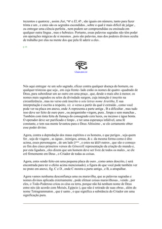 trezentos e quatorze , assim Jiai, ‫יאיי‬ e El, ‫לא‬ , são iguais em número, tanto para fazer
trinta e um , e estes são os segredos escondidos , sobre o qual é mais difícil de julgar ,
ou entregar uma ciência perfeita , nem podem ser compreendidas ou ensinada em
qualquer outra língua , mas o hebraico. Portanto, essas palavras sagradas não têm poder
em operações mágicas de si mesmos , pois são palavras, mas dos poderes divinos oculta
de trabalho por elas na mente dos que pela fé aderir a eles .
p. 41
Clique para ver
Nós aqui entregar -te um selo sagrado, eficaz contra qualquer doença do homem, ou
qualquer tristezas que seja , em cuja frente- lado estão os nomes de quatro -quadrado de
Deus, para subordinar um ao outro em uma praça , que, desde o mais alto à menor, os
nomes mais sagrados ou selos da divindade surgem, cuja intenção é inscrito na
circunferência , mas no verso está inscrito o sete letras nome Araritha, E sua
interpretação é escrito a respeito, viz. o verso a partir da qual é extraído , como você
pode ver na placa em anexo, onde A representa a parte antiga , B a dificultar , mas tudo
isso deve ser feito de ouro puro , ou pergaminho virgem, pura , limpa e sem manchas ,
Também com tinta feita de fumaça do consagrado cera luzes, ou incenso e água benta.
O operador deve ser purificado e limpo , e ter uma esperança infalível, uma fé
constante, e tem sua mente levantou para o Deus Altíssimo , se ele certamente obter
esse poder divino.
Agora, contra a depredação dos maus espíritos e os homens, e que perigos , seja quem
for , seja de viagens , as águas , inimigos, armas, & c. da mesma forma como é dito
acima, esses personagens , de um lado ‫ייייכ‬ , e estes na ‫הכפצ‬ outros , que são o começo
eo fim dos cinco primeiros versos do GênesisE representação da criação do mundo e,
por esta ligadura , eles dizem que um homem deve ser livre de todos os males , se ele
crê firmemente em Deus , o Criador de todas as coisas.
Agora, estes sendo feito em uma pequena placa de ouro , como antes descrito, ( será
encontrada para ter o efeito acima mencionado); a figura do que você pode também ver
no prato em anexo, fig. C e D , onde C mostra a parte antiga , e B, a atrapalhar.
Agora vamos nenhuma desconfiança uma ou maravilha, que as palavras sagradas e
nomes divinos aplicada externamente , pode efetuar coisas maravilhosas , vendo , por
eles, o Todo-Poderoso criou os céus ea terra, porque não há nenhum nome de Deus
entre nós (de acordo com Moisés, Egípcio ), que não é retirado de suas obras , além do
nome Tetragrammaton , que é santo , o que significa a substância do Criador em uma
significação pura.
 