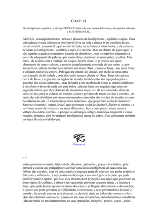 CHAP. VI.
De inteligências e espíritos , e do tipo TRÍPLICE deles e de seus nomes diferentes, e de espíritos infernais
e SUBTERRANEAL.
AGORA , conseqüentemente , temos o discurso de inteligências , espíritos e anjos. Uma
inteligência é uma substância inteligível, livre de toda a massa bruta e podres de um
corpo imortal , insensível , que assiste de tudo, ter influência sobre todos, e da natureza
de todas as inteligências , espíritos e anjos é o mesmo. Mas eu chamo de anjos aqui , e
não aqueles a quem costumamos chamar de demônios , mas os espíritos chamados a
partir da adequação da palavra, por assim dizer, conhecer, compreender , e sábio. Mas
estes , de acordo com a tradição de magos, há três tipos : o primeiro dos quais
chamamos de super- celeste, e mentes completamente separada de um corpo , e, por
assim dizer, esferas intelectuais adoram um único Deus , como se fosse , seu mais firme
e unidade estável ou centro. Pelo que até chamá-los deuses, em razão de uma certa
participação da divindade , pois eles estão sempre cheios de Deus. Estes são apenas
cerca de Deus, e regra não os órgãos do mundo, também não são equipados para o
governo das coisas inferiores , mas infundir a luz recebida de Deus as ordens inferiores,
e distribuir o dever de cada um para todos. celestes fazer em seguida siga estes em
segunda ordem, que eles chamam de mundanas anjos, viz. de ser nomeado, além do
culto divino, para as esferas do mundo, e para o governo de todos os céus e estrelas , de
onde eles são divididos em tantas encomendas como não são os céus do mundo, e como
há estrelas no céu . E chamaram a esses Saturnino, que governam o céu de SaturnoE
Saturno si mesmo , outros Jovial, que governam o céu de JúpiterE Júpiter si mesmo , e
na forma como eles chamam os anjos diferentes , bem como para o nome como a
virtude das outras estrelas , e porque os astrólogos antigos mantidos cinqüenta e cinco
moções, portanto, eles inventaram inteligências tantas ou anjos. Eles colocaram também
no anjos do céu estrelado que
Clique para ver
p. 43
possa governar os sinais, triplicidade, decanos , quinaries , graus e as estrelas , pois
embora a escola dos peripatéticos atribuir uma única inteligência de cada uma das
órbitas das estrelas , mas vê cada estrela e pequena parte do céu tem seu poder próprio e
diferente e influência , é necessário também que a sua inteligência decisão que pode
conferir poder e operar , por isso eles criaram doze príncipes dos anjos que governam os
doze signos do zodíaco, e trinta e seis que pode governar decanos tantas , e setenta e
dois , que pode decidir quinaries tantos dos céus, e as línguas dos homens e das nações,
e quatro que pode governar o triplicidades e elementos, e sete governadores de todo o
mundo , de acordo com os sete planetas , e eles têm dado ao todos eles nomes e selos,
Que eles chamam caracteres, e usou-os em suas invocações, encantamentos e esculturas
, descrevendo-os em instrumentos de suas operações, imagens , pratos, copos , anéis ,
 
