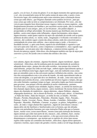 papéis, cera de luzes, E coisas do género. E se em algum momento eles agiram para que
o sol , eles invocated pelo nome do Sol e pelos nomes de anjos solar, e assim o resto.
Em terceiro lugar, eles estabeleceram anjos como ministros para a eliminação dessas
coisas que estão abaixo , que Orígenes chamado certos poderes invisíveis , para que
essas coisas que estão na terra se comprometeram a ser eliminado. Por vezes , eles são
visíveis para ninguém fazer direcionar nossas viagens e todos os nossos negócios , estão
freqüentemente presentes em batalhas e, por escrutínio secreto ajuda , dão os resultados
desejados para os seus amigos , para, ao seu bel prazer , eles podem adquirir , a
prosperidade ea infligir adversidade. Da mesma maneira que distribuem estes em mais
pedidos , assim como alguns estão inflamados , alguns lacrimejantes, aérea alguns ,
alguns terrestres, sendo quatro espécies de anjos são calculados de acordo com as quatro
potências da alma celeste, viz. mente, razão , imaginação e vivificante e movendo-se a
natureza , daí a ardente seguir a mente das almas celestes, onde eles concorrem para a
contemplação de coisas mais sublime , mas a antena segue a razão , e favorecer a
faculdade racional , e, após certa forma, separá-la da sensibilidade e vegetativa e por
isso serve para uma vida ativa , como o impetuoso o contemplativo , mas o aguado siga
a imaginação , servem para uma vida voluptuosa , a natureza terrena seguinte , os
favores da natureza vegetal. Além disso, eles distinguem também este tipo de anjos para
saturnino e jovial, De acordo com os nomes das estrelas e dos céus;
p. 44
mais adiante, alguns são orientais , algumas Occidental , alguns meridional , alguns
setentrional . Além disso, não há nenhuma parte do mundo destituído de assistência
adequada desses anjos , porque eles não estão sozinhos , mas porque eles reinam lá,
especialmente , porque eles estão em todo lugar , embora alguns especialmente operar, e
tem a sua influência neste lugar, algum outro lugar , nem são realmente essas coisas
para ser entendido como se elas estivessem sujeitas à influência das estrelas , mas como
eles têm correspondência com o céu acima do mundo , de onde especialmente todas as
coisas são dirigidas, e ao qual tudo deve ser obediente , de onde , como estes anjos são
nomeados para estrelas diversas , como também por diversos lugares e tempos, não que
eles estão limitados a qualquer tempo ou lugar , nem pelos órgãos que forem nomeados
para governar , mas porque a Divina sabedoria já assim o determinou , portanto,
favorável mais , e amparar essas entidades, lugares, tempos , as estrelas de maneira que
têm chamado alguns diurna, alguns noturna , outros meridional. Da mesma forma como
alguns são chamados de madeireiros , alguns alpinistas , alguns fieldmen , algumas
empregadas domésticas : daí os deuses da floresta , os deuses país, sátiros , os familiares
, as fadas das fontes , fadas dos bosques , as ninfas do mar, as náiades , Nereides ,
Dryades , Pierides, Hamadryades , Patumides , Hinnides Agapte , Pales , Parcades ,
Dodonæ , Fanilæ , Levernæ , Parcas , Musas, Aonides , Castalides , Heliconides ,
Pegasides , Meonides , Phebiades , Carnenæ , as graças , os gênios , hobgobblins , e tal
como , de onde o vulgar chamar-lhes superiores , alguns do semi-deuses e deusas :
alguns deles são tão familiares e familiarizados com os homens, que são afetadas
mesmo com perturbações humanas; por cujas instruções Platão acha que os homens
fazem , muitas vezes, coisas maravilhosas , mesmo como pela instrução dos homens ,
alguns animais que estão mais perto de nós, macacos , cães, elefantes, fazer , muitas
vezes coisas estranhas acima de suas espécies , e eles que escreveram crônicas dos
dinamarqueses e noruegueses , que atestam que os espíritos de vários tipos nessas
regiões estão sujeitas aos comandos dos homens , além disso, alguns destes aparecem
corporais e mortais, cujos corpos são gerados e morrer, ainda a ser de longa duração é a
 