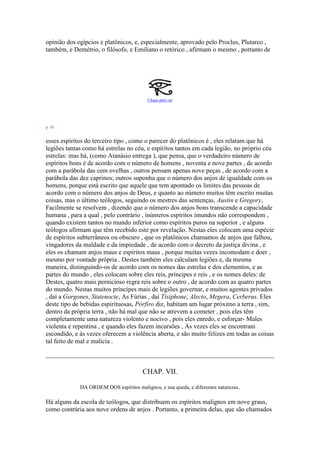 opinião dos egípcios e platônicos, e, especialmente, aprovado pelo Proclus, Plutarco ,
também, e Demétrio, o filósofo, e Emiliano o retórico , afirmam o mesmo , portanto de
Clique para ver
p. 45
esses espíritos do terceiro tipo , como o parecer do platônicos é , eles relatam que há
legiões tantas como há estrelas no céu, e espíritos tantos em cada legião, no próprio céu
estrelas: mas há, (como Atanásio entrega ), que pensa, que o verdadeiro número de
espíritos bons é de acordo com o número de homens , noventa e nove partes , de acordo
com a parábola das cem ovelhas , outros pensam apenas nove peças , de acordo com a
parábola das dez caprinos; outros suponha que o número dos anjos de igualdade com os
homens, porque está escrito que aquele que tem apontado os limites das pessoas de
acordo com o número dos anjos de Deus, e quanto ao número muitos têm escrito muitas
coisas, mas o último teólogos, seguindo os mestres das sentenças, Austin e Gregory,
Facilmente se resolvem , dizendo que o número dos anjos bons transcende a capacidade
humana , para a qual , pelo contrário , inúmeros espíritos imundos não correspondem ,
quando existem tantos no mundo inferior como espíritos puros na superior , e alguns
teólogos afirmam que têm recebido este por revelação. Nestas eles colocam uma espécie
de espíritos subterrâneos ou obscuro , que os platônicos chamamos de anjos que falhou,
vingadores da maldade e da impiedade , de acordo com o decreto da justiça divina , e
eles os chamam anjos maus e espíritos maus , porque muitas vezes incomodam e doer ,
mesmo por vontade própria . Destes também eles calculam legiões e, da mesma
maneira, distinguindo-os de acordo com os nomes das estrelas e dos elementos, e as
partes do mundo , eles colocam sobre eles reis, príncipes e reis , e os nomes deles: de
Destes, quatro mais pernicioso regra reis sobre o outro , de acordo com as quatro partes
do mundo. Nestas muitos príncipes mais de legiões governar, e muitos agentes privados
, daí a Gorgones, Statenocte, As Fúrias , daí Tisiphone, Alecto, Megera, Cerberus. Eles
deste tipo de bebidas espirituosas, Pórfiro diz, habitam um lugar próximo a terra , sim,
dentro da própria terra , não há mal que não se atrevem a cometer , pois eles têm
completamente uma natureza violento e nocivo , pois eles enredo, e esforçar- Males
violenta e repentina , e quando eles fazem incursões , Às vezes eles se encontram
escondido, e às vezes oferecem a violência aberta, e são muito felizes em todas as coisas
tal feito de mal e malícia .
CHAP. VII.
DA ORDEM DOS espíritos malignos, e sua queda, e diferentes naturezas.
Há alguns da escola de teólogos, que distribuem os espíritos malignos em nove graus,
como contrária aos nove ordens de anjos . Portanto, a primeira delas, que são chamados
 