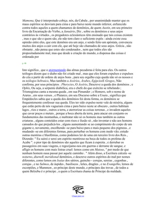 Mamona, Que é interpretado cobiça. nós, da Cabala , por unanimidade manter que os
maus espíritos se desviam para cima e para baixo neste mundo inferior, enfurecido
contra todos aqueles a quem chamamos de demônios, de quem Austin, em seu primeiro
livro da Encarnação do Verbo, a Januário, Diz , sobre os demônios e seus anjos
contrários às virtudes , os pregadores eclesiásticos têm ensinado que tais coisas existem
, mas o que são e quem são, ele não tem claro o suficiente expôs : ainda existe essa
opinião entre eles, que este demônio era um anjo, e sendo feito um apóstata, convenceu
muitos dos anjos a cair com ele, que até hoje são chamados de seus anjos. Grécia , não
obstante , não pensa que estes são condenados , nem que todos eles são
propositadamente mal, mas que desde a criação do mundo, a dispensa das coisas é
ordenada por
p. 48
Isto significa , que o atormentando das almas pecadoras é feita para eles. Os outros
teólogos dizem que o diabo não foi criado mal , mas que eles foram expulsos e expulsos
do céu a partir de ordens de anjos bons , para seu orgulho cuja queda não só os nossos e
os teólogos hebraico, Mas também a Assírios, Árabes, EgípciosE Gregos, Não
confirma, por seus princípios . Pherycies, O Assírio, Descreve a queda dos demônios , e
Ophis, Ou seja, a serpente diabólica, era o chefe do que exército se rebelando ;
Trismegistus canta a mesma queda , em sua Pimander ; e Homero, sob o nome de
Ararus , em seus versos , e Plutarco, em seu Discurso sobre a Usura , significa que
Empédocles sabia que a queda dos demônios foi desta forma, os demônios se
frequentemente confessar sua queda. Eles ter sido expulso neste vale de miséria, alguns
que estão perto de nós vagueiam cima e para baixo neste ar obscuro , outros habitam
lagos , rios e mares , outros a terra, e aterrorizar as coisas terrenas , e invadem aqueles
que cavar poços e metais , porque a boca aberta da terra, para atacar em conjunto os
fundamentos das montanhas, e maltratar não só os homens mas também as outras
criaturas , alguns conteúdos estar com risos e ilusão só , não inventar e não aos homens
cansados do que prejudicá-los , alguns aumentando se ao comprimento do corpo de um
gigante e, novamente, encolhendo -se para baixo para o mais pequeno dos pigmeus , e
mudando -se em diferentes formas, para perturbar os homens com medo vão; estudo
outras mentiras e blasfêmias, como podemos ler de uma em terceiro livro dos Reis ,
Dizendo: " Eu sairei e serei um espírito mentiroso na boca de todos os profetas de
Acabe ". o pior tipo de demônios são aqueles que ficam à espreita , e derrubar os
passageiros em suas viagens, e regozijamo-nos em guerras e derrame de sangue, e
afligir os homens com mais listras cruel: lemos como em Mateus, " por medo de que
nenhum homem ousa passar por aquele caminho . " Além disso, a Escritura calcula -se
noturno, diurnoE meridional demônios, e descreve outros espíritos do mal por nomes
diferentes, como lemos em Isaías dos sátiros, guincho - corujas, sereias , cegonhas ,
corujas , e no Salmos, de áspides , basiliscos , leões, dragões , e no Evangelho, lemos de
escorpiões, e Mammon , eo príncipe deste mundo, e príncipes das trevas , de todos a
quem Belzebu é o príncipe , a quem a Escritura chama de Príncipe da maldade.
Clique para ver
 