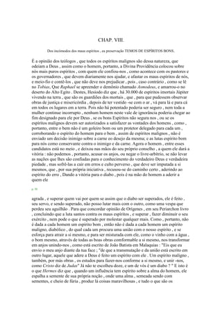 CHAP. VIII.
Dos incómodos dos maus espíritos , ea preservação TEMOS DE ESPÍRITOS BONS.
É a opinião dos teólogos , que todos os espíritos malignos são dessa natureza, que
odeiam a Deus , assim como o homem, portanto, a Divina Providência colocou sobre
nós mais puros espíritos , com quem ele confiou-nos , como acontece com os pastores e
os governadores , que devem diariamente nos ajudar, e afastar os maus espíritos de nós,
e meio-fio e contê-los , que não deve nos prejudicar , pois , caso contrário , como se lê
no Tobias, Que Raphael se apreender o demônio chamado Asmodeus, e amarrou-o no
deserto do Alto Egito . Destes, Hesíodo diz que , há 30.000 de espíritos imortais Júpiter
vivendo na terra , que são os guardiões dos mortais , que , para que pudessem observar
obras de justiça e misericórdia , depois de ter vestido -se com o ar , vá para lá e para cá
em todos os lugares em a terra. Pois não há potentado poderia ser seguro , nem toda a
mulher continue incorrupto , nenhum homem neste vale de ignorância poderia chegar ao
fim designado para ele por Deus , se os bons Espíritos não segura nos , ou se os
espíritos malignos devem ser autorizados a satisfazer as vontades dos homens , como ,
portanto, entre o bem não é um goleiro bom ou um protetor delegado para cada um ,
corroborando o espírito do homem para o bem , assim de espíritos malignos , não é
enviado um decisão inimigo sobre a carne eo desejo da mesma; e as lutas espírito bom
para nós como conservante contra o inimigo e da carne. Agora o homem , entre esses
candidatos está no meio , e deixou nas mãos do seu próprio conselho , a quem ele dará a
vitória : não podemos , portanto, acusar os anjos, ou negar o livre-arbítrio, se não levar
as nações que lhes são confiadas para o conhecimento do verdadeiro Deus e verdadeira
piedade , mas sofrê-las a cair em erros e culto perverso , que deve ser imputada a si
mesmos, que , por sua própria iniciativa , recusou-se do caminho certo , aderindo ao
espírito do erro , Dando a vitória para o diabo , pois é na mão do homem a aderir a
quem ele
p. 50
agrada , e superar quem vai por quem se assim que o diabo ser superados, ele é feito ,
seu servo, e sendo superado, não posso lutar mais com o outro, como uma vespa que
perdeu seu aguilhão . Para que concordar opinião de Orígenes , em seu Periarchon livro
, concluindo que a luta santos contra os maus espíritos , e superar , fazer diminuir o seu
exército , nem pode o que é superado por molestar qualquer mais. Como , portanto, não
é dada a cada homem um espírito bom , então não é dada a cada homem um espírito
maligno, diabólico , do qual cada um procura uma união com o nosso espírito , e se
esforça para atrair a si mesmo, e para ser misturada com ele, como o vinho com a água ,
o bom mesmo, através de todas as boas obras comformable a si mesmo, nos transformar
em anjos unindo-nos , como está escrito de João Batista em Malaquias : "Eis que eu
envio o meu anjo diante da tua face ; "de que a transmutação e da união está escrito em
outro lugar, aquele que adere a Deus é feito um espírito com ele . Um espírito maligno ,
também, por más obras , os estudos para fazer-nos conforme a si mesmo, e unir -nos,
como Cristo diz de Judas" Já não te escolheu doze, e um de vós é um diabo ? " E isto é
o que Hermes diz que , quando um influência tem espírito sobre a alma do homem, ele
espalha a semente de sua própria noção , onde uma alma , semeada sendo com
sementes, e cheio de fúria , produz lá coisas maravilhosas , e tudo o que são os
 