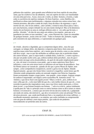gabinetes dos espíritos : para quando uma influência tem bom espírito de uma alma
santa, que faz exaltá-lo à luz da sabedoria , mas um espírito do mal a ser transfundido
em uma alma perversa , Acaso, mexa até o roubo, ao abate -homem, a luxúria, e tudo
estão os escritórios de espíritos malignos. Os bons Espíritos , como Jâmblico diz ,
purificará as almas mais perfeitamente, e algumas conceder-nos outras coisas boas : elas
estarem presentes, dão para a saúde do corpo, força da alma e da segurança, o que é
mortal em nós, eles levam embora , calor carinho, e torná-lo mais eficaz para a vida e,
por uma harmonia, sempre infundir luz em uma mente inteligível. Mas se há detentores
muitos de um homem ou uma só, teólogos diferem entre si : nós acho que há mais, o
profeta , dizendo: " ele deu de seus anjos um ordens a teu respeito , para que se te
guardarem em todos os teus caminhos ", que , como Hierome diz, é para ser entendido
de qualquer homem , assim como de Cristo . Todos os homens são, portanto, regida
pelo ministério de anjos diferentes, e é apresentado em qualquer grau
p. 51
da virtude , desertos e dignidade, que se comportam dignos deles , mas eles que
carregam -se indigno deles, são depostos e empurrou para baixo, bem como por
espíritos maus como bons espíritos , até o menor grau de miséria, como os seus méritos
mal deve exigir , mas os que são atribuídos ao sublime anjos são os preferidos diante
dos outros homens , para os anjos tendo o cuidado deles, exaltá-los , e outros sujeitos a
eles por um poder oculto certo, que, embora nenhum deles percebem , mas ele que é
sujeito sente um jugo certos da presidência , da qual ele não pode simplesmente parar -
se , sim, ele teme e reverencia a esse poder , que os anjos superiores fazer fluir a
inferiores, e com um certo terror trazer os inferiores em um temor da presidência . Isso
fez Homer parece ser sensata de , quando ele diz que o gerou Musas de Júpiter, nem
sempre , como companheiros inseparáveis, assistir a gerou reis de Júpiter, falando
figurativamente , que por eles foram feitos venerável e magnífico: assim lemos que M.
Antonino sendo antigamente unidos em amizade singular com Octavius Augustus,
foram acostumados sempre a jogar juntos , mas quando , como sempre, Augusto sempre
foi embora Conquistador, um mágico certos aconselhou M. Antonino assim: " O
António, o que deves fazer com aquele jovem ? Shun e evitá-lo , pois, embora tu és
mais velha que ele , e arte mais hábil do que ele, e arte melhor desceu do que ele , e tem
resistido às guerras dos imperadores mais, mas a tua Gênio medo muito pois, o Gênio
deste jovem , e sua fortuna lisonjeia sua fortuna; . ? salvo tu evitá-lo , parece totalmente
à queda para ele "não é o príncipe como os outros homens como se deve temer os outros
homens e reverenciá-lo , a menos que um terror divino deveria exaltar ele, e golpeando
um medo em outras, desvalorizá-lo , que deve reverenciá-lo como um príncipe? Por isso
devemos procurar , que, sendo purificada por bem, e na sequência de coisas sublimes , e
escolhendo momentos oportunos, e as estações, que serão confiadas ou comprometido
com um grau de sublime e mais anjos potente , que cuida de nós podemos
merecidamente ser preferido antes de outros.
CHAP. IX.
QUE existe um triplo GUARDIÃO DO HOMEM , e donde ELES PROCEED.
 